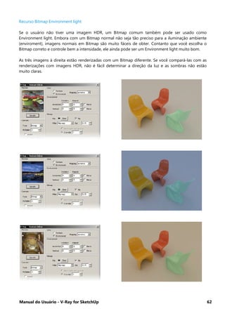 Manual do Usuário - V-Ray for SketchUp 62
Recurso Bitmap Environment light
Se o usuário não tiver uma imagem HDR, um Bitmap comum também pode ser usado como
Environment light. Embora com um Bitmap normal não seja tão preciso para a iluminação ambiente
(enviroment), imagens normais em Bitmap são muito fáceis de obter. Contanto que você escolha o
Bitmap correto e controle bem a intensidade, ele ainda pode ser um Environment light muito bom.
As três imagens à direita estão renderizadas com um Bitmap diferente. Se você compará-las com as
renderizações com imagens HDR, não é fácil determinar a direção da luz e as sombras não estão
muito claras.
 