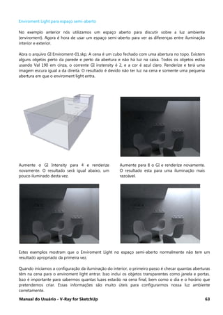 Manual do Usuário - V-Ray for SketchUp 63
Enviroment Light para espaço semi-aberto
No exemplo anterior nós utilizamos um espaço aberto para discutir sobre a luz ambiente
(enviroment). Agora é hora de usar um espaço semi-aberto para ver as diferenças entre iluminação
interior e exterior.
Abra o arquivo GI Enviroment-01.skp. A cena é um cubo fechado com uma abertura no topo. Existem
alguns objetos perto da parede e perto da abertura e não há luz na caixa. Todos os objetos estão
usando Val 190 em cinza, o corrente GI instensity é 2, e a cor é azul claro. Renderize e terá uma
imagem escura igual a da direita. O resultado é devido não ter luz na cena e somente uma pequena
abertura em que o enviroment light entra.
Aumente o GI Intensity para 4 e renderize
novamente. O resultado será igual abaixo, um
pouco iluminado desta vez.
Aumente para 8 o GI e renderize novamente.
O resultado esta para uma iluminação mais
razoável.
Estes exemplos mostram que o Enviroment Light no espaço semi-aberto normalmente não tem um
resultado apropriado da primeira vez.
Quando iniciamos a configuração da iluminação do interior, o primeiro passo é checar quantas aberturas
têm na cena para o enviroment light entrar. Isso inclui os objetos transparentes como janela e portas.
Isso é importante para sabermos quantas luzes estarão na cena final, bem como o dia e o horário que
pretendemos criar. Essas informações são muito úteis para configurarmos nossa luz ambiente
corretamente.
 