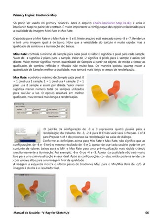 Manual do Usuário - V-Ray for SketchUp 66
Primary Engine: Irradiance Map
Só pode ser usado no primary bounces. Abra o arquivo Chairs-Irradiance-Map-01.skp e abra o
Irradiance Map no painel de controle. É muito importante a configuração das opções relacionado para
a qualidade da imagem: Mini Rate e Max Rate.
O padrão para o Mini Rate e o Max Rate é -3 e 0. Neste arquivo está marcado como -8 e -7. Renderize
e terá uma imagem igual à de baixo. Note que a velocidade do calculo é muito rápido, mas a
qualidade da sombra e a iluminação são baixas.
Mini Rate: controla o mínimo de sample para cada pixel. O valor 0 significa 1 pixel para cada sample.
Valor de -1 significa 2 pixels para 1 sample. Valor de -2 significa 4 pixels para 1 sample e assim por
diante. Valor menor significa menos quantidade de Samples a partir do objeto, de modo a tornar as
qualidades de sombra, reflexão e refração não muito boa. De maneira oposta, quanto maior a
quantidade de Samples melhor a qualidade, mas tornará mais longo o tempo de renderização.
Max Rate: controla o máximo de Sample cada pixel. 0
= 1 pixel usa 1 sample. 1 = 1 pixel usa 4 sample. 2 = 1
pixel usa 8 sample e assim por diante. Valor menor
significa menor número total de samples utilizados
para calcular a luz. O oposto resultará em melhor
qualidade, mas tornará mais longa a renderização.
O padrão da configuração de -3 e 0 representa quatro passos para a
renderização do trabalho. De -3, -2-1 para 0. Então você verá o Prepass 1 of 4
para Prepass 4 of 4 do processo da renderização na caixa de diálogo.
Conforme as definições acima para Min Rate e Max Rate, não significa que as
configurações de -8 e -5 terá o mesmo resultado de -3 e 0, apesar de que cada usuário pode ter um
conjunto de valores baixos para o Min e Max Rate para uma pré-visualização mais rápida criando
simultaneamente a iluminação. Por exemplo: -6 e -5 ou -4 e -3. Apesar da qualidade não será muito
boa para uma pré-visualização é será ideal. Após as configurações corretas, então pode-se renderizar
com valores altos para uma imagem final de qualidade.
A imagem a esquerda mostra o ultimo passo do Irradiance Map para o Min/Max Rate de -3/0. A
imagem à direita é o resultado final.
 