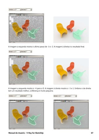 Manual do Usuário - V-Ray for SketchUp 67
A imagem a esquerda mostra o ultimo passo de -3 e -2. A imagem à direita é o resultado final.
A imagem a esquerda mostra o -4 para o 0. A imagem à direita mostra o -3 e 1. Embora o da direita
tem um resultado melhor, a diferença é muito pequena.
 