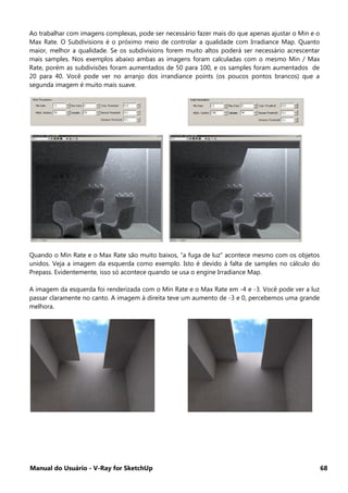 Manual do Usuário - V-Ray for SketchUp 68
Ao trabalhar com imagens complexas, pode ser necessário fazer mais do que apenas ajustar o Min e o
Max Rate. O Subdivisions é o próximo meio de controlar a qualidade com Irradiance Map. Quanto
maior, melhor a qualidade. Se os subdivisions forem muito altos poderá ser necessário acrescentar
mais samples. Nos exemplos abaixo ambas as imagens foram calculadas com o mesmo Min / Max
Rate, porém as subdivisões foram aumentados de 50 para 100, e os samples foram aumentados de
20 para 40. Você pode ver no arranjo dos irrandiance points (os poucos pontos brancos) que a
segunda imagem é muito mais suave.
Quando o Min Rate e o Max Rate são muito baixos, “a fuga de luz” acontece mesmo com os objetos
unidos. Veja a imagem da esquerda como exemplo. Isto é devido à falta de samples no cálculo do
Prepass. Evidentemente, isso só acontece quando se usa o engine Irradiance Map.
A imagem da esquerda foi renderizada com o Min Rate e o Max Rate em -4 e -3. Você pode ver a luz
passar claramente no canto. A imagem à direita teve um aumento de -3 e 0, percebemos uma grande
melhora.
 