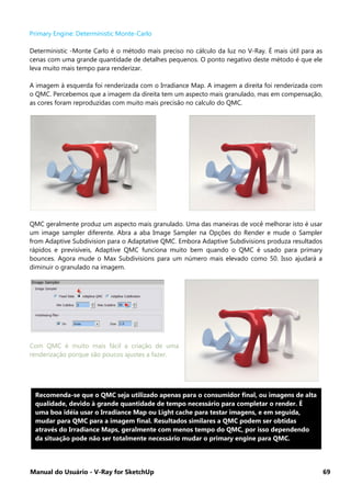 Manual do Usuário - V-Ray for SketchUp 69
Primary Engine: Deterministic Monte-Carlo
Deterministic -Monte Carlo é o método mais preciso no cálculo da luz no V-Ray. É mais útil para as
cenas com uma grande quantidade de detalhes pequenos. O ponto negativo deste método é que ele
leva muito mais tempo para renderizar.
A imagem à esquerda foi renderizada com o Irradiance Map. A imagem a direita foi renderizada com
o QMC. Percebemos que a imagem da direita tem um aspecto mais granulado, mas em compensação,
as cores foram reproduzidas com muito mais precisão no calculo do QMC.
QMC geralmente produz um aspecto mais granulado. Uma das maneiras de você melhorar isto é usar
um image sampler diferente. Abra a aba Image Sampler na Opções do Render e mude o Sampler
from Adaptive Subdivision para o Adaptative QMC. Embora Adaptive Subdivisions produza resultados
rápidos e previsíveis, Adaptive QMC funciona muito bem quando o QMC é usado para primary
bounces. Agora mude o Max Subdivisions para um número mais elevado como 50. Isso ajudará a
diminuir o granulado na imagem.
Com QMC é muito mais fácil a criação de uma
renderização porque são poucos ajustes a fazer.
Recomenda-se que o QMC seja utilizado apenas para o consumidor final, ou imagens de alta
qualidade, devido à grande quantidade de tempo necessário para completar o render. É
uma boa idéia usar o Irradiance Map ou Light cache para testar imagens, e em seguida,
mudar para QMC para a imagem final. Resultados similares a QMC podem ser obtidas
através do Irradiance Maps, geralmente com menos tempo do QMC, por isso dependendo
da situação pode não ser totalmente necessário mudar o primary engine para QMC.
 