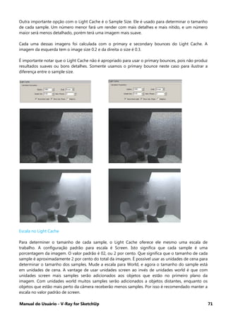 Manual do Usuário - V-Ray for SketchUp 71
Outra importante opção com o Light Cache é o Sample Size. Ele é usado para determinar o tamanho
de cada sample. Um número menor fará um render com mais detalhes e mais nítido, e um número
maior será menos detalhado, porém terá uma imagem mais suave.
Cada uma dessas imagens foi calculada com o primary e secondary bounces do Light Cache. A
imagem da esquerda tem o image size 0.2 e da direita o size é 0.3.
É importante notar que o Light Cache não é apropriado para usar o primary bounces, pois não produz
resultados suaves ou bons detalhes. Somente usamos o primary bounce neste caso para ilustrar a
diferença entre o sample size.
Escala no Light Cache
Para determiner o tamanho de cada sample, o Light Cache oferece ele mesmo uma escala de
trabalho. A configuração padrão para escala é Screen. Isto significa que cada sample é uma
porcentagem da imagem. O valor padrão é 02, ou 2 por cento. Que significa que o tamanho de cada
sample é aproximadamente 2 por cento do total da imagem. É possível usar as unidades de cena para
determinar o tamanho dos samples. Mude a escala para World, e agora o tamanho do sample está
em unidades de cena. A vantage de usar unidades screen ao invés de unidades world é que com
unidades screen mais samples serão adicionados aos objetos que estão no primeiro plano da
imagem. Com unidades world muitos samples serão adicionados a objetos distantes, enquanto os
objetos que estão mais perto da câmera receberão menos samples. Por isso é recomendado manter a
escala no valor padrão de screen.
 