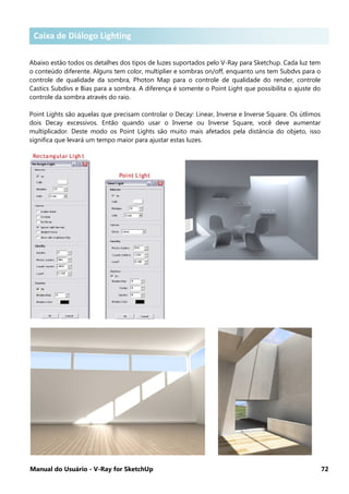 Manual do Usuário - V-Ray for SketchUp 72
Caixa de diálogo Lighting
Abaixo estão todos os detalhes dos tipos de luzes suportados pelo V-Ray para Sketchup. Cada luz tem
o conteúdo diferente. Alguns tem color, multiplier e sombras on/off, enquanto uns tem Subdvs para o
controle de qualidade da sombra, Photon Map para o controle de qualidade do render, controle
Castics Subdivs e Bias para a sombra. A diferença é somente o Point Light que possibilita o ajuste do
controle da sombra através do raio.
Point Lights são aquelas que precisam controlar o Decay: Linear, Inverse e Inverse Square. Os útlimos
dois Decay excessivos. Então quando usar o Inverse ou Inverse Square, você deve aumentar
multiplicador. Deste modo os Point Lights são muito mais afetados pela distância do objeto, isso
significa que levará um tempo maior para ajustar estas luzes.
Caixa de Diálogo Lighting
 