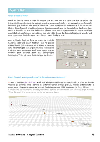 Manual do Usuário - V-Ray for SketchUp 75
Depth of Field .
O que é Depth of Field?
Depth of field se refere a parte da imagem que está em foco e a parte que fica desfocada. Na
fotografia é impossível ter toda parte de uma imagem em perfeito foco, por causa disso um fotógrafo
escolhe o que ficará em foco e o que não ficará. Com o V-Ray isso irá corresponder à distância focal.
O nível de desfoque de um objeto depende de quão longe ele está da distância focal da câmera, bem
como, o tamanho da abertura da lente da câmera. Uma abertura pequena terá somente uma leve
quantidade de desfocagem para objetos que não estão dentro da distância focal; uma grande, terá
uma quantidade de desfocagem para objetos fora da distância focal.
Abra o Render Options. Entre no menu de controle
Camera e você verá o item Depth of Field. Por padrão
está desligado (off), marque-o se deseja ter o Depth of
Field na renderiação final. Dependendo da forma como
a câmera está configurada você pode querer marcar
Override focal distance. Sem esta configuração
habilitada o V-Ray irá usar a distância focal da câmera.
Como descobrir a configuração atual da distancia do foco da câmera?
1. Abra o arquivo Chairs-DOF.skp. Você verá a imagem abaixo que mostra a distância entre as cadeiras.
Observe q a distância entre a câmera e a cadeira no centro é de 67’ pés (20,5 metros) distante. Este é o
número que nós precisamos para o override focal distance, que é 800 polegadas. (67 feet= 20,5m).
É importante observar que a localização exata da câmera foi identificada com um ruby script chamado
“Note Camera Point” encontrando no site www.smustard.com.
Depth of Field
 