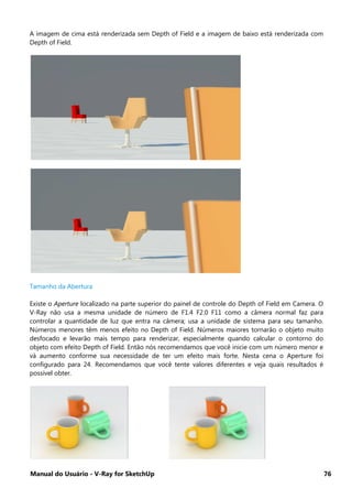 Manual do Usuário - V-Ray for SketchUp 76
A imagem de cima está renderizada sem Depth of Field e a imagem de baixo está renderizada com
Depth of Field.
Tamanho da Abertura
Existe o Aperture localizado na parte superior do painel de controle do Depth of Field em Camera. O
V-Ray não usa a mesma unidade de número de F1.4 F2.0 F11 como a câmera normal faz para
controlar a quantidade de luz que entra na câmera; usa a unidade de sistema para seu tamanho.
Números menores têm menos efeito no Depth of Field. Números maiores tornarão o objeto muito
desfocado e levarão mais tempo para renderizar, especialmente quando calcular o contorno do
objeto com efeito Depth of Field. Então nós recomendamos que você inicie com um número menor e
vá aumento conforme sua necessidade de ter um efeito mais forte. Nesta cena o Aperture foi
configurado para 24. Recomendamos que você tente valores diferentes e veja quais resultados é
possível obter.
 