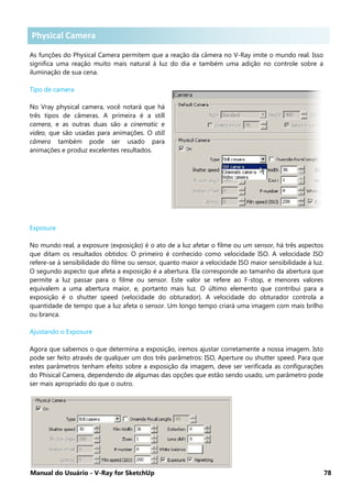 Manual do Usuário - V-Ray for SketchUp 78
Physical Camera .
As funções do Physical Camera permitem que a reação da câmera no V-Ray imite o mundo real. Isso
significa uma reação muito mais natural à luz do dia e também uma adição no controle sobre a
iluminação de sua cena.
Tipo de camera
No Vray physical camera, você notará que há
três tipos de câmeras. A primeira é a still
camera, e as outras duas são a cinematic e
video, que são usadas para animações. O still
câmera também pode ser usado para
animações e produz excelentes resultados.
Exposure
No mundo real, a exposure (exposição) é o ato de a luz afetar o filme ou um sensor, há três aspectos
que ditam os resultados obtidos: O primeiro é conhecido como velocidade ISO. A velocidade ISO
refere-se à sensibilidade do filme ou sensor, quanto maior a velocidade ISO maior sensibilidade à luz.
O segundo aspecto que afeta a exposição é a abertura. Ela corresponde ao tamanho da abertura que
permite a luz passar para o filme ou sensor. Este valor se refere ao F-stop, e menores valores
equivalem a uma abertura maior, e, portanto mais luz. O último elemento que contribui para a
exposição é o shutter speed (velocidade do obturador). A velocidade do obturador controla a
quantidade de tempo que a luz afeta o sensor. Um longo tempo criará uma imagem com mais brilho
ou branca.
Ajustando o Exposure
Agora que sabemos o que determina a exposição, iremos ajustar corretamente a nossa imagem. Isto
pode ser feito através de qualquer um dos três parâmetros: ISO, Aperture ou shutter speed. Para que
estes parâmetros tenham efeito sobre a exposição da imagem, deve ser verificada as configurações
do Phisical Camera, dependendo de algumas das opções que estão sendo usado, um parâmetro pode
ser mais apropriado do que o outro.
Physical Camera
 