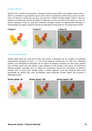 Manual do Usuário - V-Ray for SketchUp 79
Usando a abertura
Quando usar o aperture para ajustar o exposure lembre-se que existe uma relação inversa entre o
valor e o resultado. O que significa que um valor menor irá aumentar o brilho de sua cena; um valor
maior irá diminuir o brilho de sua cena. Se você tem o Depth of Field ativado, então o valor de
abertura irá determinar quanto de Depth of Field terá em sua cena. Um valor maior vai criar um
grande desfoque, então se você está tentando conseguir atingir um determinado desfoque é
recomendado que ajuste o aperture através da velocidade do obturador ou as configurações do ISO.
F-Stop=6 F-Stop=8 F-Stop=12
Usando o Shutter Speed
Shutter Speed pode ser outro bom modo para ajustar a exposição de sua imagem. O parâmetro
naturalmente manifesta-se como 1 / x. Em outras palavras, introduzindo um valor de 4 realmente
significa uma velocidade do obturador de um quarto de segundo. Portanto um valor maior significa
que o shutter speed será mais rápido, e que resultara em uma imagem mais escura. Se você estiver
fazendo qualquer animação com um objeto em movimento, câmera em movimento, ou ambos e
também tiver o motion blur ativado, então o Shutter Speed.Se você está tentando obter certa
quantidade de Motion Blur seria aconselhável testar diferentes Shutter Speed até encontrar a
desfocagem ideal.
Shutter Speed= 60 Shutter Speed= 100 Shutter Speed= 180
 