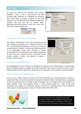 Manual do Usuário - V-Ray for SketchUp 81
Sun e Sky .
O V-Ray Sun and Sky são baseados para retratar
fielmente o sol e o céu, o que permite uma fácil
recriação deles. Destinam-se a trabalhar em conjunto,
bem como reagir ao ângulo e direção do sol. Para
adicionar o sol no Sketchup vá em Window. Model Info,
Location. Isso fará com que os ângulos sejam
calculados permitindo colocar a hora, dia e local. Isso
fará uma simulação real do sol.
Usando o Sun com o V-ray Physical Camera
Para utilizar corretamente o sol, é uma necessario que ele
seja utilizado em conjunto com a Physical Camera. O sol
em si é extremamente brilhante, e de forma a manter as
características do modelo, o sol deve ser mantido próximo
à sua intensidade correta. Para contrariar a intensa
luminosidade do sol é importante criar uma boa exposição
de uma cena com a Physical Camera. A Physical Camera
também ajudará a captar com precisão a imagem e
corrigir as cores do céu.
Acessando as propriedades do Sun
As propriedades do sol no V-Ray são controladas em conjunto com as Physical Sky no Texture Editor
para GI (Skylight), abaixo da opção do render Enviroment. Aqui você vai encontrar muitas funções
diferentes que mudam a aparência e afetam do sol. Por enquanto, vamos manter os valores padrões.
Expondo sua cena com a Physical Camera
Uma vez que a melhor maneira de fazer uso do Sol é também usar a Physical Camera, o acesso as
opções do V-Ray e da Camera permitem a ativação da Physical Camera. Para determinar a exposição
correta você precisará fazer um rápido render da imagem. Se a sua imagem ficar muito brilhante, ou
sobre expostas, então você precisará ajustar o F-stop, shutter spped ou o valor da ISO para
compensar. Esta imagem foi renderizada usando o Vray Sun e o Physical Camera. Foram utilizad os
valores para a correta exposição: F-stop=16, Shutter Speed=300 e ISO= 200.
Se você não quiser usar o physical camera será
necessário diminuir a intensidade do sol para uma
quantidade significativa, no entanto, o sol e o céu
podem não atuar da maneira que foram projetados.
Sun e Sky
 