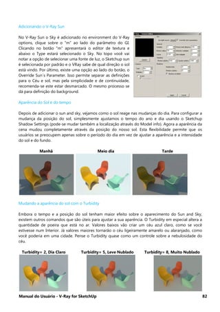 Manual do Usuário - V-Ray for SketchUp 82
Adicionando o V-Ray Sun
No V-Ray Sun o Sky é adicionado no environment do V-Ray
options, clique sobre o "m" ao lado do parâmetro do GI.
Clicando no botão "m" apresentará o editor de textura e
abaixo o Type estará selecionado o Sky. No topo você vai
notar a opção de selecionar uma fonte de luz, o Sketchup sun
é selecionada por padrão e o VRay sabe de qual direção o sol
está vindo. Por último, existe uma opção ao lado do botão, o
Override Sun´s Parameter. Isso permite separar as definições
para o Céu e sol, mas pela simplicidade e de continuidade,
recomenda-se este estar desmarcado. O mesmo processo se
dá para definição do background.
Aparência do Sol e do tempo
Depois de adicionar o sun and sky, vejamos como o sol reage nas mudanças do dia. Para configurar a
mudança da posição do sol, simplesmente ajustamos o tempo do ano e dia usando o Sketchup
Shadow Settings (pode-se mudar também a localização através do Model info). Agora a aparência da
cena mudou completamente através da posição do nosso sol. Esta flexibilidade permite que os
usuários se preocupem apenas sobre o período do dia em vez de ajustar a aparência e a intensidade
do sol e do fundo.
Manhã Meio dia Tarde
Mudando a aparência do sol com o Turbidity
Embora o tempo e a posição do sol tenham maior efeito sobre o aparecimento do Sun and Sky,
existem outros comandos que são úteis para ajustar a sua aparência. O Turbidity em especial altera a
quantidade de poeira que está no ar. Valores baixos vão criar um céu azul claro, como se você
estivesse num Interior. Já valores maiores tornarão o céu ligeiramente amarelo ou alaranjado, como
você poderia em uma cidade. Pense o Turbidity quase como um controle sobre a nebulosidade do
céu.
Turbidity= 2, Dia Claro Turbidity= 5, Leve Nublado Turbidity= 8, Muito Nublado
 