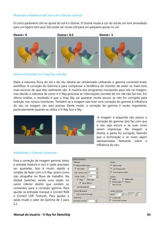 Manual do Usuário - V-Ray for SketchUp 83
Mudando a Aparência do Sun com o Ozone (ozônio)
O outro parâmetro útil no ajuste do sol é o Ozone. O Ozone muda a cor do sol de um tom amarelado
para um ligeiro tom azul. Isto pode ser muito útil para um pequeno ajuste no sol.
Ozone= 0 Ozone= 0.5 Ozone= 1
Gamma Correction e o Vray Sun and Sky
Dada à natureza física do sol e do céu deverá ser renderizado utilizando o gamma corrected linear
workflow. A correção do Gamma é para compensar a tendência do monitor de exibir os meio-tons
mais escuros do que elas realmente são. A maioria dos programas incorporão para isto na imagem,
mas devido à natureza de como o V-Ray processa as informações corretas de cor, ele não faz isto. Em
última análise, o resultado é que o Vray Sky vai aparecer muito escuro se não for corrigido para
exibição nos nossos monitores. Também se a imagem não tiver uma correção do gamma à influência
do céu na imagem céu será precisa. Deste modo, a correção do gamma é muito importante,
particularmente quando se utiliza o V-Ray Sun e Sky.
A imagem à esquerda não possui a
correção do gamma. Isso faz com que
o céu seja escuro e as suas cores
serem imprecisas. Na imagem à
direita, o gama foi corrigido, fazendo
que a iluminação e as cores sejam
representadas fielmente sobre a
influência do céu.
Habilitando o Gamma Correction
Para a correção da imagem gamma, tanto
a entrada (textura e cor) e saída precisam
ser ajustadas. Isso é muito rápido e
simples de fazer com o V-Ray, assim como
não atrapalha no fluxo de trabalho. Na
Global Switches, existe uma seção no
canto inferior direito que contém os
comandos para a correção gamma. Para
ajustar as entradas marque o Correct RGB
e Correct LDR Textures. Para ajustar a
saída mude o valor do Gamma de 1 para
2.2.
 