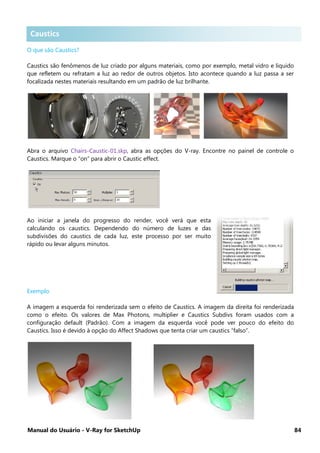 Manual do Usuário - V-Ray for SketchUp 84
Caustics .
O que são Caustics?
Caustics são fenômenos de luz criado por alguns materiais, como por exemplo, metal vidro e liquido
que refletem ou refratam a luz ao redor de outros objetos. Isto acontece quando a luz passa a ser
focalizada nestes materiais resultando em um padrão de luz brilhante.
Abra o arquivo Chairs-Caustic-01.skp, abra as opções do V-ray. Encontre no painel de controle o
Caustics. Marque o “on” para abrir o Caustic effect.
Ao iniciar a janela do progresso do render, você verá que esta
calculando os caustics. Dependendo do número de luzes e das
subdivisões do caustics de cada luz, este processo por ser muito
rápido ou levar alguns minutos.
Exemplo
A imagem a esquerda foi renderizada sem o efeito de Caustics. A imagem da direita foi renderizada
como o efeito. Os valores de Max Photons, multiplier e Caustics Subdivs foram usados com a
configuração default (Padrão). Com a imagem da esquerda você pode ver pouco do efeito do
Caustics. Isso é devido à opção do Affect Shadows que tenta criar um caustics “falso”.
Caustics
 