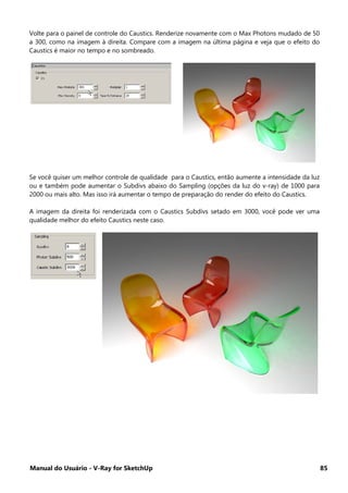 Manual do Usuário - V-Ray for SketchUp 85
Volte para o painel de controle do Caustics. Renderize novamente com o Max Photons mudado de 50
a 300, como na imagem à direita. Compare com a imagem na última página e veja que o efeito do
Caustics é maior no tempo e no sombreado.
Se você quiser um melhor controle de qualidade para o Caustics, então aumente a intensidade da luz
ou e também pode aumentar o Subdivs abaixo do Sampling (opções da luz do v-ray) de 1000 para
2000 ou mais alto. Mas isso irá aumentar o tempo de preparação do render do efeito do Caustics.
A imagem da direita foi renderizada com o Caustics Subdivs setado em 3000, você pode ver uma
qualidade melhor do efeito Caustics neste caso.
 