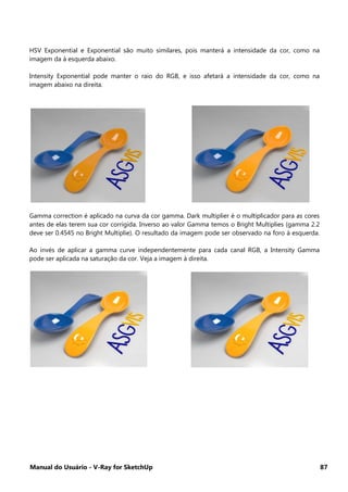 Manual do Usuário - V-Ray for SketchUp 87
HSV Exponential e Exponential são muito similares, pois manterá a intensidade da cor, como na
imagem da à esquerda abaixo.
Intensity Exponential pode manter o raio do RGB, e isso afetará a intensidade da cor, como na
imagem abaixo na direita.
Gamma correction é aplicado na curva da cor gamma. Dark multiplier é o multiplicador para as cores
antes de elas terem sua cor corrigida. Inverso ao valor Gamma temos o Bright Multiplies (gamma 2.2
deve ser 0.4545 no Bright Multiplie). O resultado da imagem pode ser observado na foro à esquerda.
Ao invés de aplicar a gamma curve independentemente para cada canal RGB, a Intensity Gamma
pode ser aplicada na saturação da cor. Veja a imagem à direita.
 
