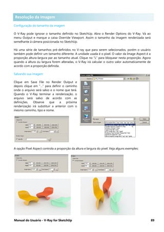 Manual do Usuário - V-Ray for SketchUp 89
Resolução da Imagem .
Configuração do tamanho da imagem
O V-Ray pode ignorar o tamanho definido no SketchUp. Abra o Render Options do V-Ray. Vá ao
menu Output e marque a caixa Override Viewport. Assim o tamanho da imagem renderizada será
semelhante à câmera posicionada no SketchUp.
Há uma série de tamanhos pré-definidos no V-ray que para serem selecionados, porém o usuário
também pode definir um tamanho diferente. A unidade usada é o pixel. O valor da Image Aspect é a
proporção altura-largura par ao tamanho atual. Clique no “L” para bloquear nesta proporção. Agora
quando a altura ou largura forem alteradas, o V-Ray irá calcular o outro valor automaticamente de
acordo com a proporção definida.
Salvando sua imagem
Clique em Save File no Render Output e
depois clique em “…” para definir o caminho
onde o arquivo será salvo e o nome que terá.
Quando o V-Ray terminar a renderização, o
arquivo será salvo de acordo com as
definições. Observe que a próxima
renderização irá substituir a anterior com o
mesmo caminho, tipo e nome.
A opção Pixel Aspect controla a proporção da altura e largura do pixel. Veja alguns exemples:
Resolução da Imagem
 