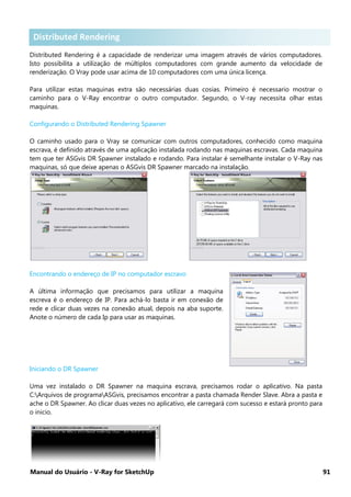 Manual do Usuário - V-Ray for SketchUp 91
Distributed Rendering .
Distributed Rendering é a capacidade de renderizar uma imagem através de vários computadores.
Isto possibilita a utilização de múltiplos computadores com grande aumento da velocidade de
renderização. O Vray pode usar acima de 10 computadores com uma única licença.
Para utilizar estas maquinas extra são necessárias duas cosias. Primeiro é necessario mostrar o
caminho para o V-Ray encontrar o outro computador. Segundo, o V-ray necessita olhar estas
maquinas.
Configurando o Distributed Rendering Spawner
O caminho usado para o Vray se comunicar com outros computadores, conhecido como maquina
escrava, é definido através de uma aplicação instalada rodando nas maquinas escravas. Cada maquina
tem que ter ASGvis DR Spawner instalado e rodando. Para instalar é semelhante instalar o V-Ray nas
maquinas, só que deixe apenas o ASGvis DR Spawner marcado na instalação.
Encontrando o endereço de IP no computador escravo
A última informação que precisamos para utilizar a maquina
escreva é o endereço de IP. Para achá-lo basta ir em conexão de
rede e clicar duas vezes na conexão atual, depois na aba suporte.
Anote o número de cada Ip para usar as maquinas.
Iniciando o DR Spawner
Uma vez instalado o DR Spawner na maquina escrava, precisamos rodar o aplicativo. Na pasta
C:Arquivos de programaASGvis, precisamos encontrar a pasta chamada Render Slave. Abra a pasta e
ache o DR Spawner. Ao clicar duas vezes no aplicativo, ele carregará com sucesso e estará pronto para
o inicio.
Distributed Rendering
 
