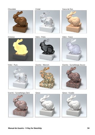 Manual do Usuário - V-Ray for SketchUp 94
Chocolate Cristal Casca de Ovo
Emissivo Vidro - Preto Vidro - Fosco
Vidro - Puro Granito - Marrom Granito - Sunsetbeige_Escuro
Granito - Sunsetbeige_Claro Gesso Gesso - Furado
 