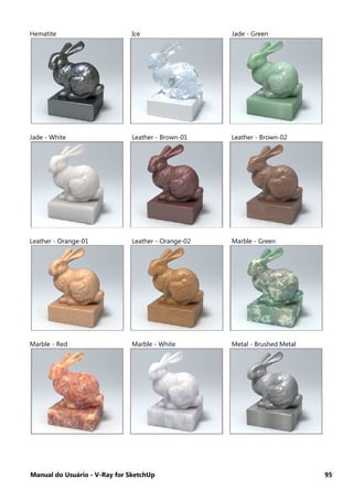 Manual do Usuário - V-Ray for SketchUp 95
Hematite Ice Jade - Green
Jade - White Leather - Brown-01 Leather - Brown-02
Leather - Orange-01 Leather - Orange-02 Marble - Green
Marble - Red Marble - White Metal - Brushed Metal
 