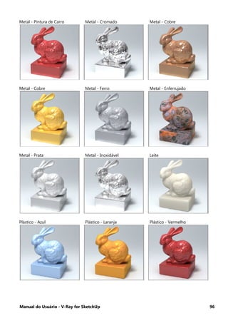 Manual do Usuário - V-Ray for SketchUp 96
Metal - Pintura de Carro Metal - Cromado Metal - Cobre
Metal - Cobre Metal - Ferro Metal - Enferrujado
Metal - Prata Metal - Inoxidável Leite
Plástico - Azul Plástico - Laranja Plástico - Vermelho
 