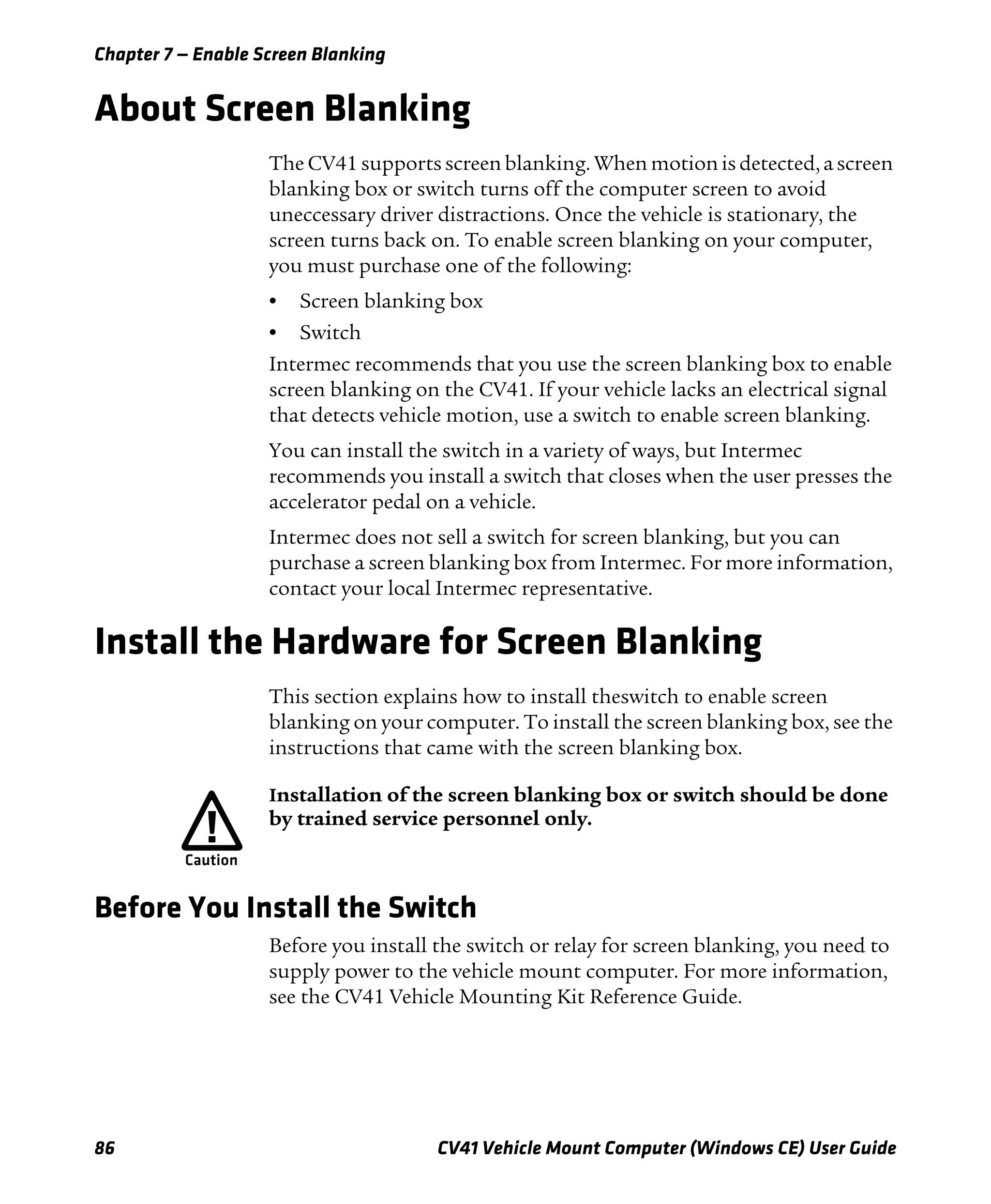 Chapter 7 — Enable Screen Blanking
86 CV41 Vehicle Mount Computer (Windows CE) User Guide
About Screen Blanking
The CV41 supports screen blanking. When motion is detected, a screen
blanking box or switch turns off the computer screen to avoid
uneccessary driver distractions. Once the vehicle is stationary, the
screen turns back on. To enable screen blanking on your computer,
you must purchase one of the following:
• Screen blanking box
• Switch
Intermec recommends that you use the screen blanking box to enable
screen blanking on the CV41. If your vehicle lacks an electrical signal
that detects vehicle motion, use a switch to enable screen blanking.
You can install the switch in a variety of ways, but Intermec
recommends you install a switch that closes when the user presses the
accelerator pedal on a vehicle.
Intermec does not sell a switch for screen blanking, but you can
purchase a screen blanking box from Intermec. For more information,
contact your local Intermec representative.
Install the Hardware for Screen Blanking
This section explains how to install theswitch to enable screen
blanking on your computer. To install the screen blanking box, see the
instructions that came with the screen blanking box.
Before You Install the Switch
Before you install the switch or relay for screen blanking, you need to
supply power to the vehicle mount computer. For more information,
see the CV41 Vehicle Mounting Kit Reference Guide.
Installation of the screen blanking box or switch should be done
by trained service personnel only.
 
