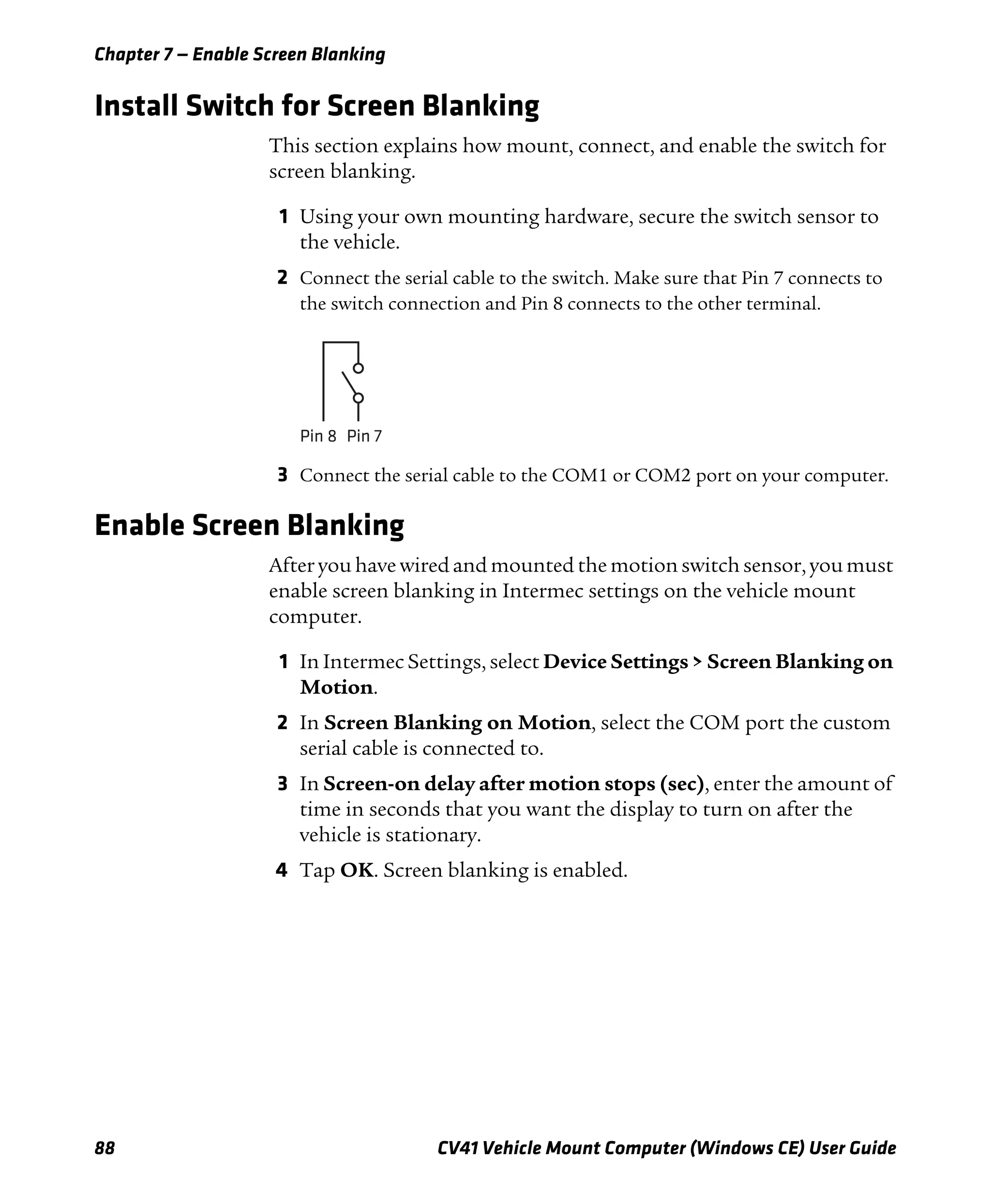 Chapter 7 — Enable Screen Blanking
88 CV41 Vehicle Mount Computer (Windows CE) User Guide
Install Switch for Screen Blanking
This section explains how mount, connect, and enable the switch for
screen blanking.
1 Using your own mounting hardware, secure the switch sensor to
the vehicle.
2 Connect the serial cable to the switch. Make sure that Pin 7 connects to
the switch connection and Pin 8 connects to the other terminal.
3 Connect the serial cable to the COM1 or COM2 port on your computer.
Enable Screen Blanking
After you have wired and mounted the motion switch sensor, you must
enable screen blanking in Intermec settings on the vehicle mount
computer.
1 In Intermec Settings, select Device Settings > Screen Blanking on
Motion.
2 In Screen Blanking on Motion, select the COM port the custom
serial cable is connected to.
3 In Screen-on delay after motion stops (sec), enter the amount of
time in seconds that you want the display to turn on after the
vehicle is stationary.
4 Tap OK. Screen blanking is enabled.
Pin 8 Pin 7
 