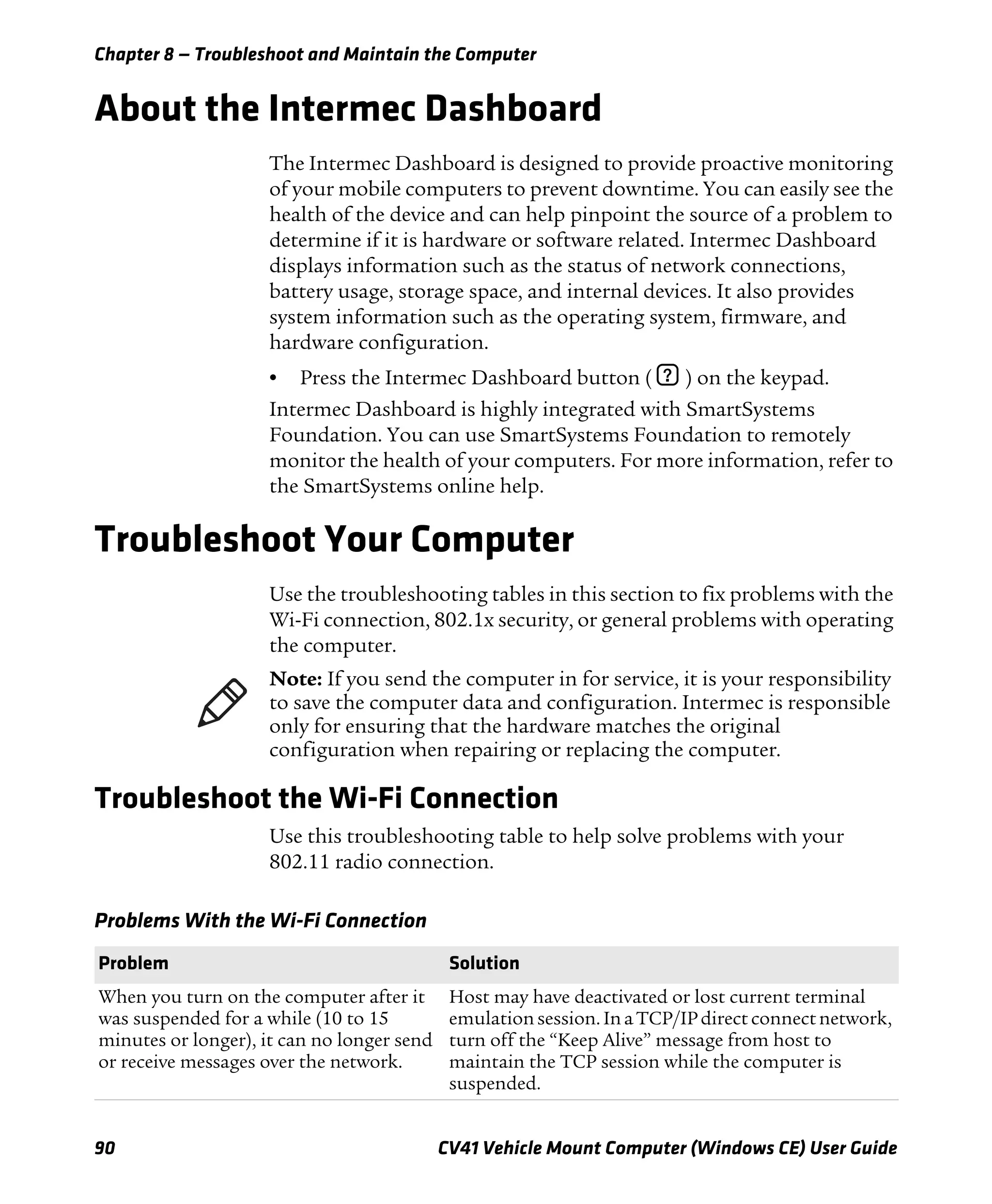 Chapter 8 — Troubleshoot and Maintain the Computer
90 CV41 Vehicle Mount Computer (Windows CE) User Guide
About the Intermec Dashboard
The Intermec Dashboard is designed to provide proactive monitoring
of your mobile computers to prevent downtime. You can easily see the
health of the device and can help pinpoint the source of a problem to
determine if it is hardware or software related. Intermec Dashboard
displays information such as the status of network connections,
battery usage, storage space, and internal devices. It also provides
system information such as the operating system, firmware, and
hardware configuration.
• Press the Intermec Dashboard button ( ? ) on the keypad.
Intermec Dashboard is highly integrated with SmartSystems
Foundation. You can use SmartSystems Foundation to remotely
monitor the health of your computers. For more information, refer to
the SmartSystems online help.
Troubleshoot Your Computer
Use the troubleshooting tables in this section to fix problems with the
Wi-Fi connection, 802.1x security, or general problems with operating
the computer.
Troubleshoot the Wi-Fi Connection
Use this troubleshooting table to help solve problems with your
802.11 radio connection.
Note: If you send the computer in for service, it is your responsibility
to save the computer data and configuration. Intermec is responsible
only for ensuring that the hardware matches the original
configuration when repairing or replacing the computer.
Problems With the Wi-Fi Connection
Problem Solution
When you turn on the computer after it
was suspended for a while (10 to 15
minutes or longer), it can no longer send
or receive messages over the network.
Host may have deactivated or lost current terminal
emulationsession. Ina TCP/IPdirect connect network,
turn off the “Keep Alive” message from host to
maintain the TCP session while the computer is
suspended.
 