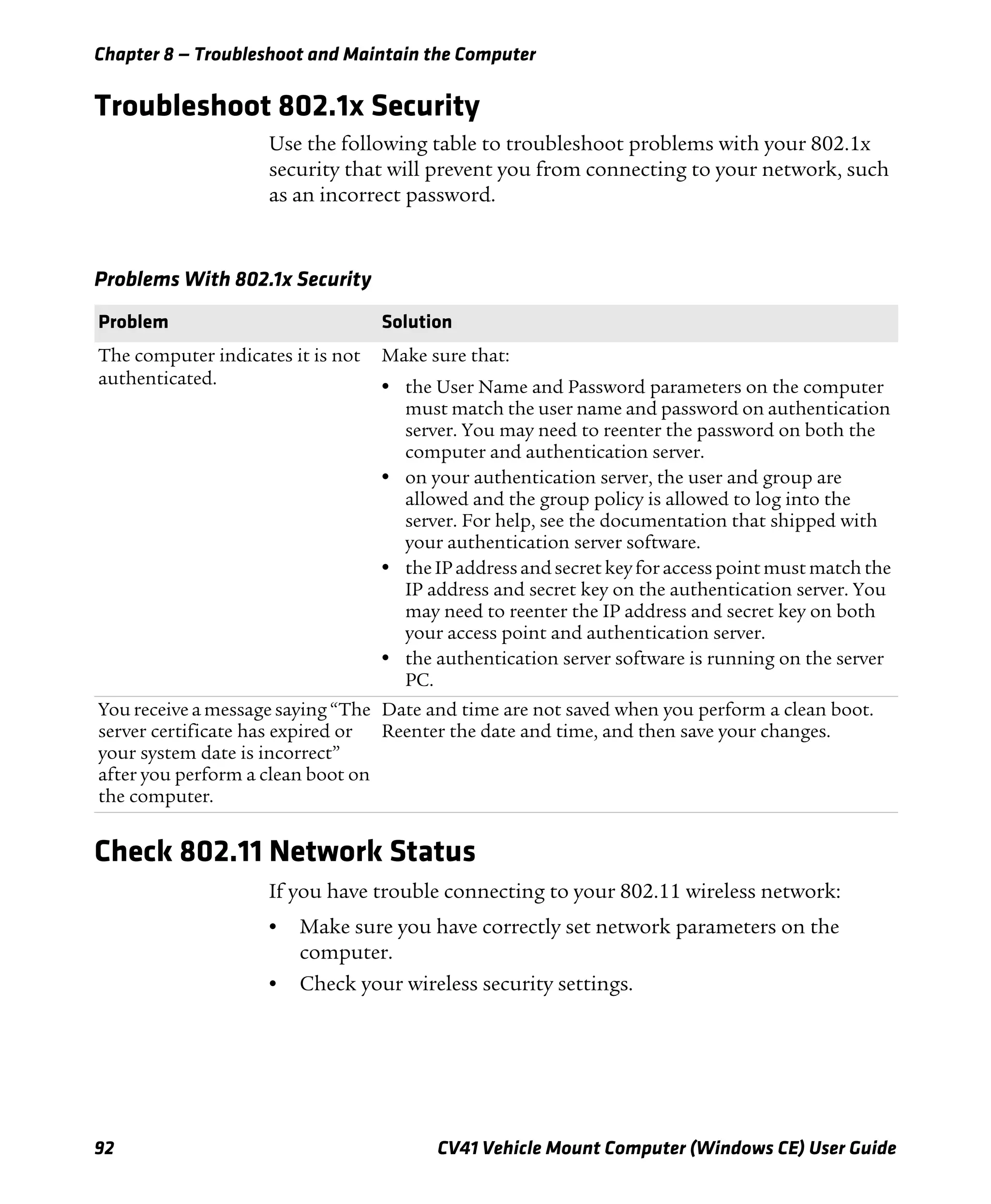 Chapter 8 — Troubleshoot and Maintain the Computer
92 CV41 Vehicle Mount Computer (Windows CE) User Guide
Troubleshoot 802.1x Security
Use the following table to troubleshoot problems with your 802.1x
security that will prevent you from connecting to your network, such
as an incorrect password.
Check 802.11 Network Status
If you have trouble connecting to your 802.11 wireless network:
• Make sure you have correctly set network parameters on the
computer.
• Check your wireless security settings.
Problems With 802.1x Security
Problem Solution
The computer indicates it is not
authenticated.
Make sure that:
• the User Name and Password parameters on the computer
must match the user name and password on authentication
server. You may need to reenter the password on both the
computer and authentication server.
• on your authentication server, the user and group are
allowed and the group policy is allowed to log into the
server. For help, see the documentation that shipped with
your authentication server software.
• the IP address and secret key for access point must match the
IP address and secret key on the authentication server. You
may need to reenter the IP address and secret key on both
your access point and authentication server.
• the authentication server software is running on the server
PC.
You receive a message saying “The
server certificate has expired or
your system date is incorrect”
after you perform a clean boot on
the computer.
Date and time are not saved when you perform a clean boot.
Reenter the date and time, and then save your changes.
 