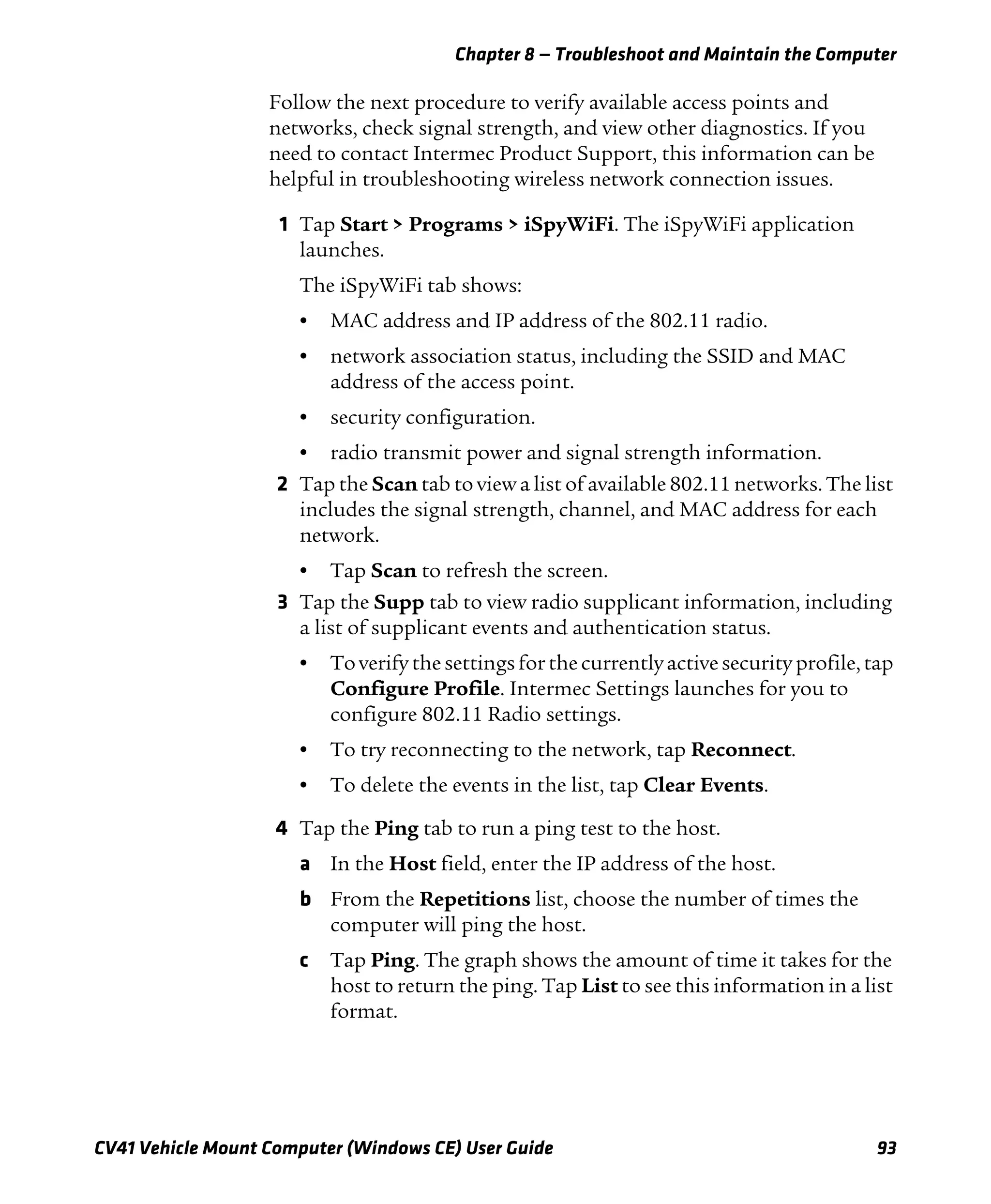Chapter 8 — Troubleshoot and Maintain the Computer
CV41 Vehicle Mount Computer (Windows CE) User Guide 93
Follow the next procedure to verify available access points and
networks, check signal strength, and view other diagnostics. If you
need to contact Intermec Product Support, this information can be
helpful in troubleshooting wireless network connection issues.
1 Tap Start > Programs > iSpyWiFi. The iSpyWiFi application
launches.
The iSpyWiFi tab shows:
• MAC address and IP address of the 802.11 radio.
• network association status, including the SSID and MAC
address of the access point.
• security configuration.
• radio transmit power and signal strength information.
2 Tap the Scan tab to view a list of available 802.11 networks. The list
includes the signal strength, channel, and MAC address for each
network.
• Tap Scan to refresh the screen.
3 Tap the Supp tab to view radio supplicant information, including
a list of supplicant events and authentication status.
• To verify the settings for the currently active security profile, tap
Configure Profile. Intermec Settings launches for you to
configure 802.11 Radio settings.
• To try reconnecting to the network, tap Reconnect.
• To delete the events in the list, tap Clear Events.
4 Tap the Ping tab to run a ping test to the host.
a In the Host field, enter the IP address of the host.
b From the Repetitions list, choose the number of times the
computer will ping the host.
c Tap Ping. The graph shows the amount of time it takes for the
host to return the ping. Tap List to see this information in a list
format.
 