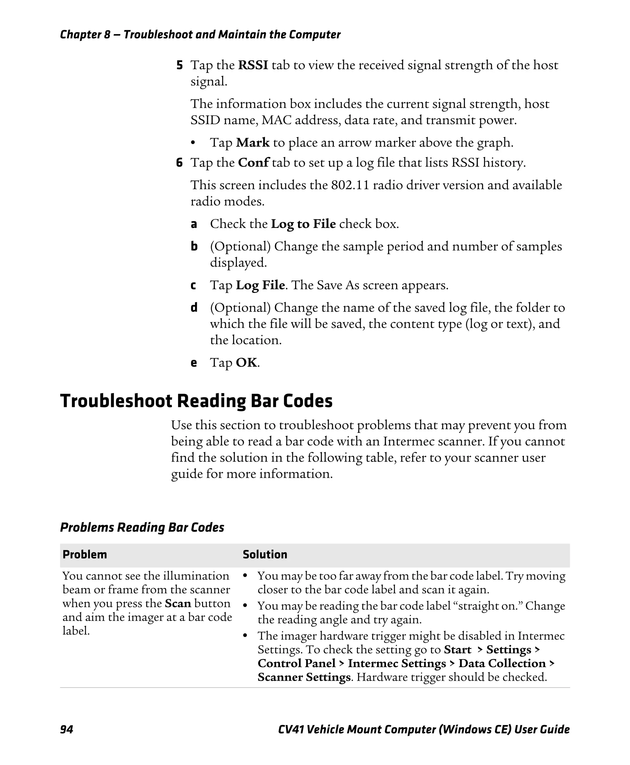 Chapter 8 — Troubleshoot and Maintain the Computer
94 CV41 Vehicle Mount Computer (Windows CE) User Guide
5 Tap the RSSI tab to view the received signal strength of the host
signal.
The information box includes the current signal strength, host
SSID name, MAC address, data rate, and transmit power.
• Tap Mark to place an arrow marker above the graph.
6 Tap the Conf tab to set up a log file that lists RSSI history.
This screen includes the 802.11 radio driver version and available
radio modes.
a Check the Log to File check box.
b (Optional) Change the sample period and number of samples
displayed.
c Tap Log File. The Save As screen appears.
d (Optional) Change the name of the saved log file, the folder to
which the file will be saved, the content type (log or text), and
the location.
e Tap OK.
Troubleshoot Reading Bar Codes
Use this section to troubleshoot problems that may prevent you from
being able to read a bar code with an Intermec scanner. If you cannot
find the solution in the following table, refer to your scanner user
guide for more information.
Problems Reading Bar Codes
Problem Solution
You cannot see the illumination
beam or frame from the scanner
when you press the Scan button
and aim the imager at a bar code
label.
• You may be too far away from the bar code label. Try moving
closer to the bar code label and scan it again.
• You may be reading the bar code label “straight on.” Change
the reading angle and try again.
• The imager hardware trigger might be disabled in Intermec
Settings. To check the setting go to Start > Settings >
Control Panel > Intermec Settings > Data Collection >
Scanner Settings. Hardware trigger should be checked.
 