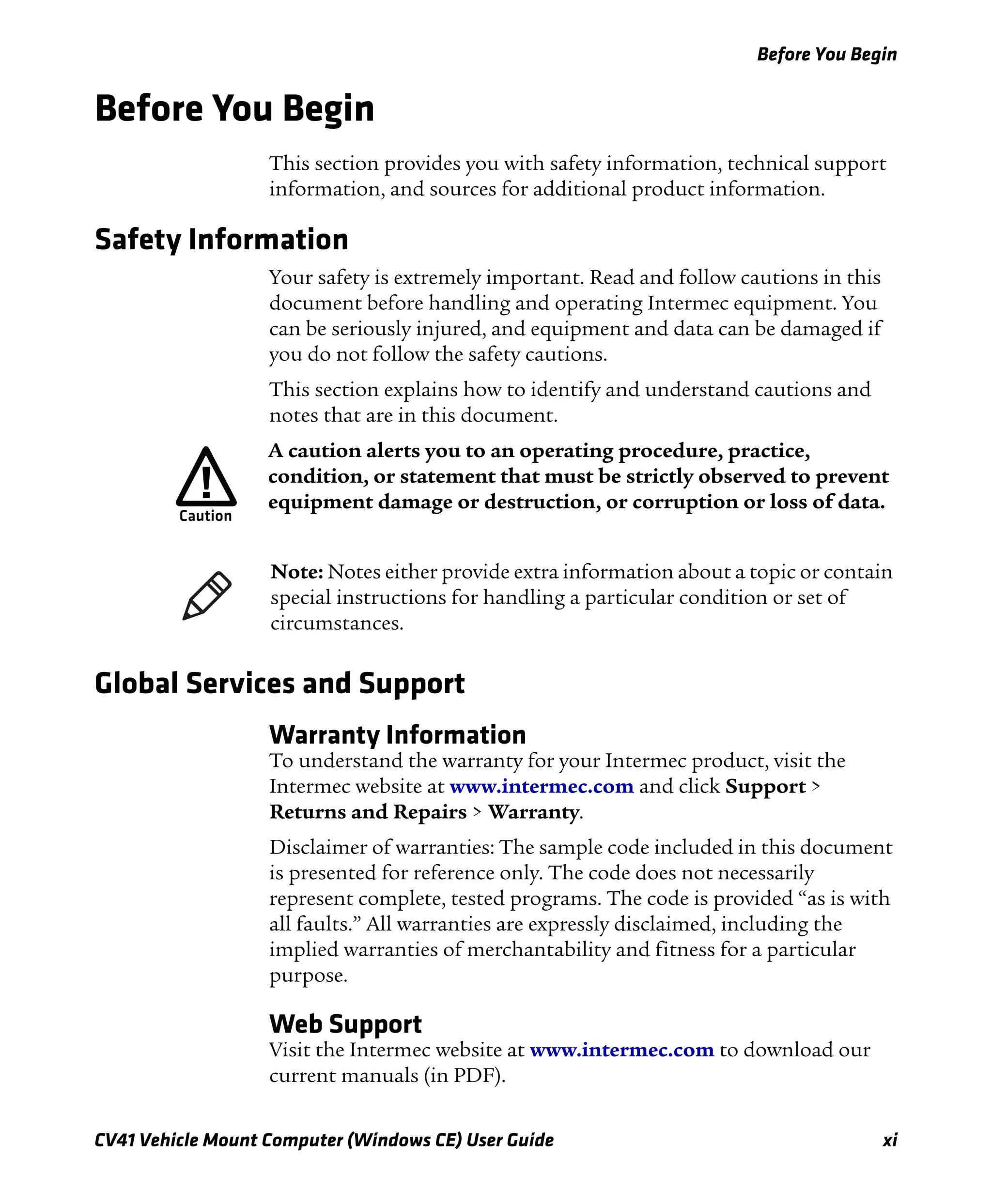Before You Begin
CV41 Vehicle Mount Computer (Windows CE) User Guide xi
Before You Begin
This section provides you with safety information, technical support
information, and sources for additional product information.
Safety Information
Your safety is extremely important. Read and follow cautions in this
document before handling and operating Intermec equipment. You
can be seriously injured, and equipment and data can be damaged if
you do not follow the safety cautions.
This section explains how to identify and understand cautions and
notes that are in this document.
Global Services and Support
Warranty Information
To understand the warranty for your Intermec product, visit the
Intermec website at www.intermec.com and click Support >
Returns and Repairs > Warranty.
Disclaimer of warranties: The sample code included in this document
is presented for reference only. The code does not necessarily
represent complete, tested programs. The code is provided “as is with
all faults.” All warranties are expressly disclaimed, including the
implied warranties of merchantability and fitness for a particular
purpose.
Web Support
Visit the Intermec website at www.intermec.com to download our
current manuals (in PDF).
A caution alerts you to an operating procedure, practice,
condition, or statement that must be strictly observed to prevent
equipment damage or destruction, or corruption or loss of data.
Note: Notes either provide extra information about a topic or contain
special instructions for handling a particular condition or set of
circumstances.
 