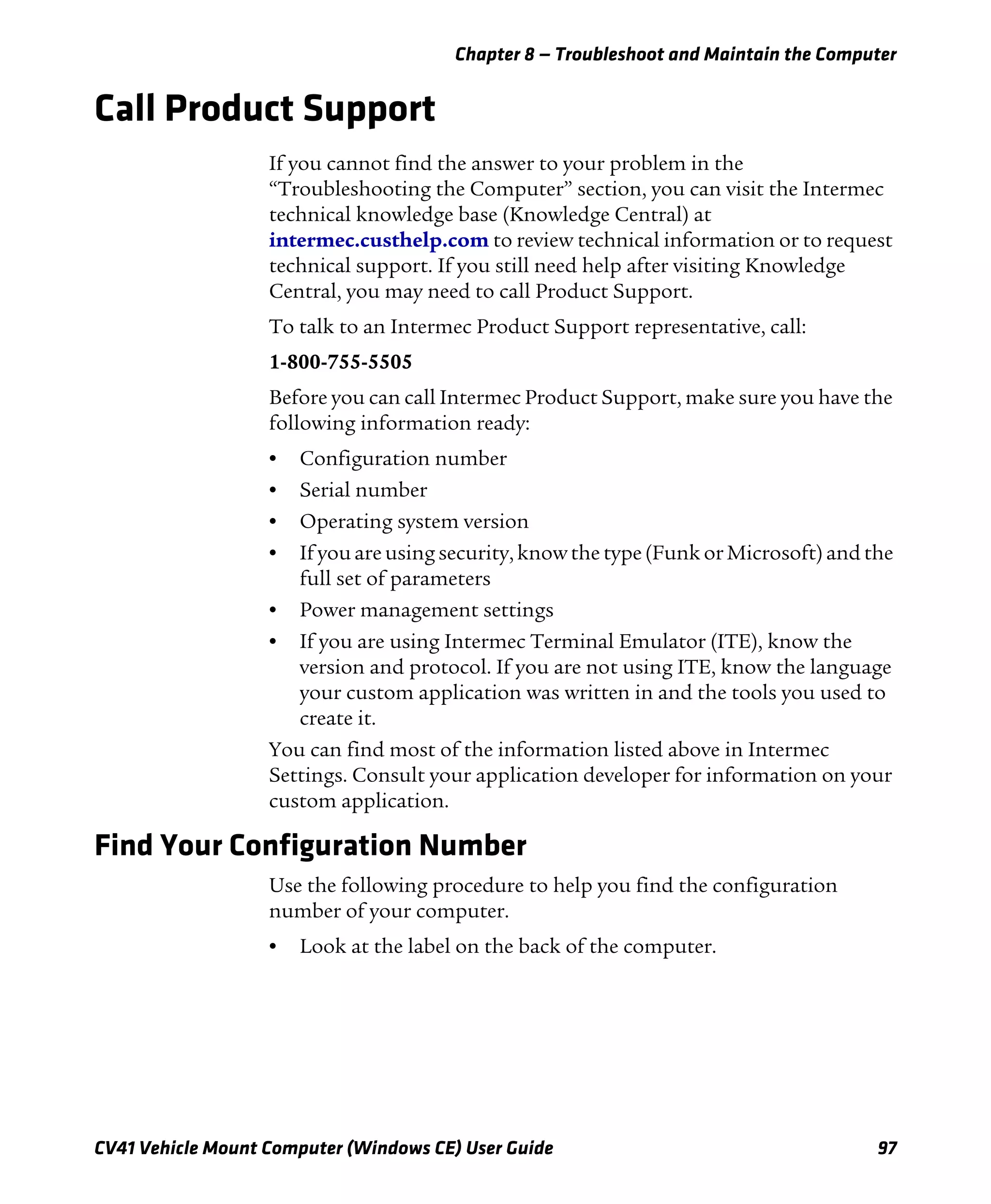 Chapter 8 — Troubleshoot and Maintain the Computer
CV41 Vehicle Mount Computer (Windows CE) User Guide 97
Call Product Support
If you cannot find the answer to your problem in the
“Troubleshooting the Computer” section, you can visit the Intermec
technical knowledge base (Knowledge Central) at
intermec.custhelp.com to review technical information or to request
technical support. If you still need help after visiting Knowledge
Central, you may need to call Product Support.
To talk to an Intermec Product Support representative, call:
1-800-755-5505
Before you can call Intermec Product Support, make sure you have the
following information ready:
• Configuration number
• Serial number
• Operating system version
• If you are using security, know the type (Funk or Microsoft) and the
full set of parameters
• Power management settings
• If you are using Intermec Terminal Emulator (ITE), know the
version and protocol. If you are not using ITE, know the language
your custom application was written in and the tools you used to
create it.
You can find most of the information listed above in Intermec
Settings. Consult your application developer for information on your
custom application.
Find Your Configuration Number
Use the following procedure to help you find the configuration
number of your computer.
• Look at the label on the back of the computer.
 