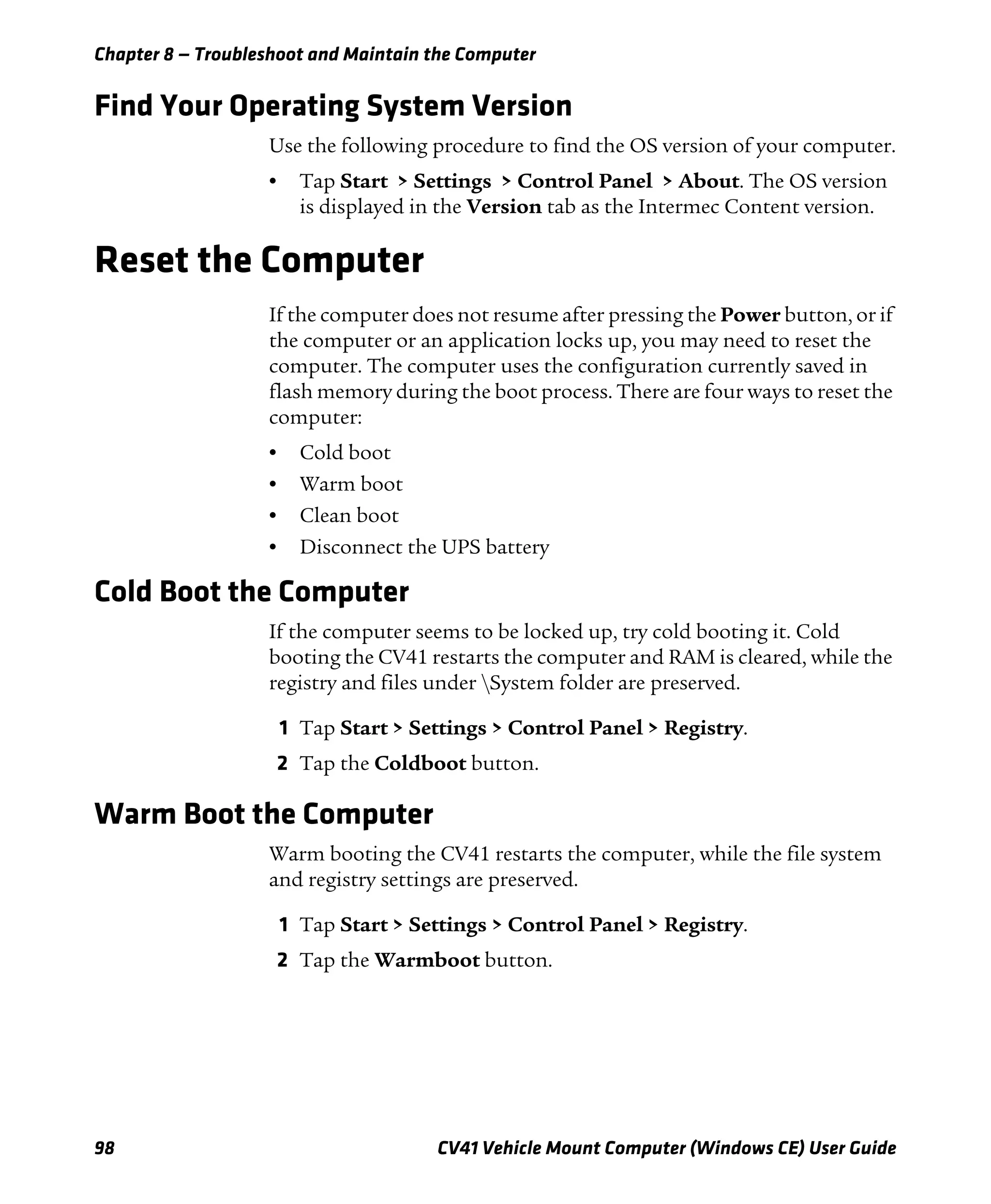 Chapter 8 — Troubleshoot and Maintain the Computer
98 CV41 Vehicle Mount Computer (Windows CE) User Guide
Find Your Operating System Version
Use the following procedure to find the OS version of your computer.
• Tap Start > Settings > Control Panel > About. The OS version
is displayed in the Version tab as the Intermec Content version.
Reset the Computer
If the computer does not resume after pressing the Power button, or if
the computer or an application locks up, you may need to reset the
computer. The computer uses the configuration currently saved in
flash memory during the boot process. There are four ways to reset the
computer:
• Cold boot
• Warm boot
• Clean boot
• Disconnect the UPS battery
Cold Boot the Computer
If the computer seems to be locked up, try cold booting it. Cold
booting the CV41 restarts the computer and RAM is cleared, while the
registry and files under System folder are preserved.
1 Tap Start > Settings > Control Panel > Registry.
2 Tap the Coldboot button.
Warm Boot the Computer
Warm booting the CV41 restarts the computer, while the file system
and registry settings are preserved.
1 Tap Start > Settings > Control Panel > Registry.
2 Tap the Warmboot button.
 