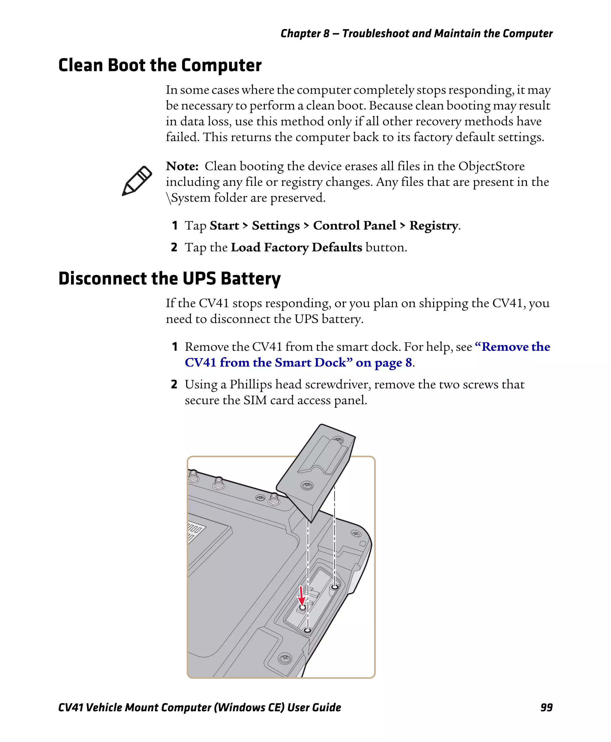 Chapter 8 — Troubleshoot and Maintain the Computer
CV41 Vehicle Mount Computer (Windows CE) User Guide 99
Clean Boot the Computer
In some cases where the computer completely stops responding, it may
be necessary to perform a clean boot. Because clean booting may result
in data loss, use this method only if all other recovery methods have
failed. This returns the computer back to its factory default settings.
1 Tap Start > Settings > Control Panel > Registry.
2 Tap the Load Factory Defaults button.
Disconnect the UPS Battery
If the CV41 stops responding, or you plan on shipping the CV41, you
need to disconnect the UPS battery.
1 Remove the CV41 from the smart dock. For help, see “Remove the
CV41 from the Smart Dock” on page 8.
2 Using a Phillips head screwdriver, remove the two screws that
secure the SIM card access panel.
Note: Clean booting the device erases all files in the ObjectStore
including any file or registry changes. Any files that are present in the
System folder are preserved.
 