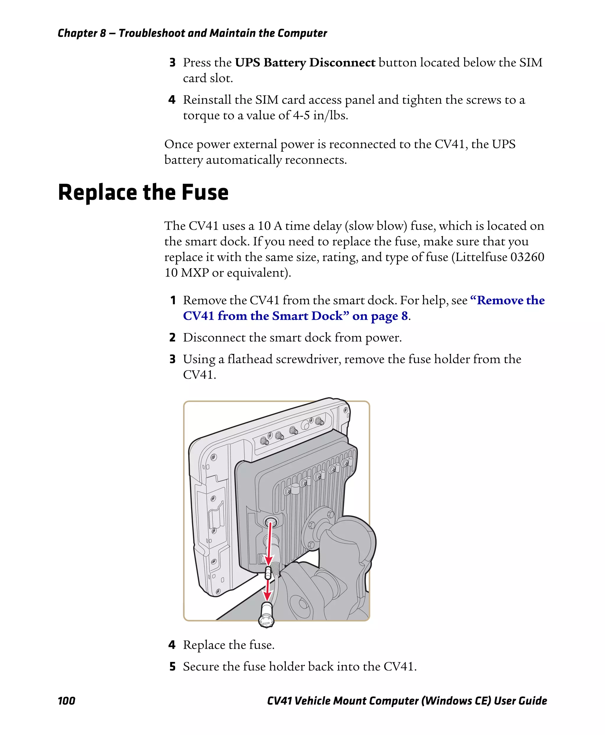 Chapter 8 — Troubleshoot and Maintain the Computer
100 CV41 Vehicle Mount Computer (Windows CE) User Guide
3 Press the UPS Battery Disconnect button located below the SIM
card slot.
4 Reinstall the SIM card access panel and tighten the screws to a
torque to a value of 4-5 in/lbs.
Once power external power is reconnected to the CV41, the UPS
battery automatically reconnects.
Replace the Fuse
The CV41 uses a 10 A time delay (slow blow) fuse, which is located on
the smart dock. If you need to replace the fuse, make sure that you
replace it with the same size, rating, and type of fuse (Littelfuse 03260
10 MXP or equivalent).
1 Remove the CV41 from the smart dock. For help, see “Remove the
CV41 from the Smart Dock” on page 8.
2 Disconnect the smart dock from power.
3 Using a flathead screwdriver, remove the fuse holder from the
CV41.
4 Replace the fuse.
5 Secure the fuse holder back into the CV41.
 