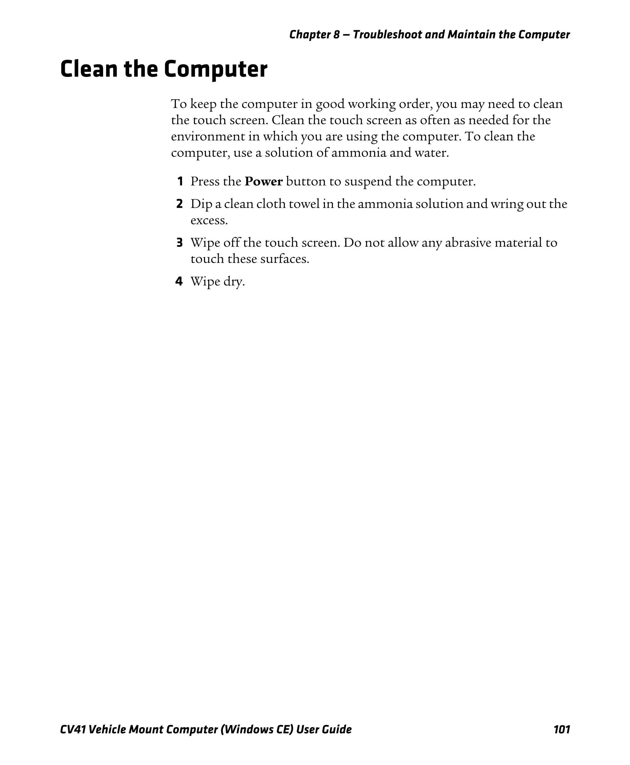 Chapter 8 — Troubleshoot and Maintain the Computer
CV41 Vehicle Mount Computer (Windows CE) User Guide 101
Clean the Computer
To keep the computer in good working order, you may need to clean
the touch screen. Clean the touch screen as often as needed for the
environment in which you are using the computer. To clean the
computer, use a solution of ammonia and water.
1 Press the Power button to suspend the computer.
2 Dip a clean cloth towel in the ammonia solution and wring out the
excess.
3 Wipe off the touch screen. Do not allow any abrasive material to
touch these surfaces.
4 Wipe dry.
 