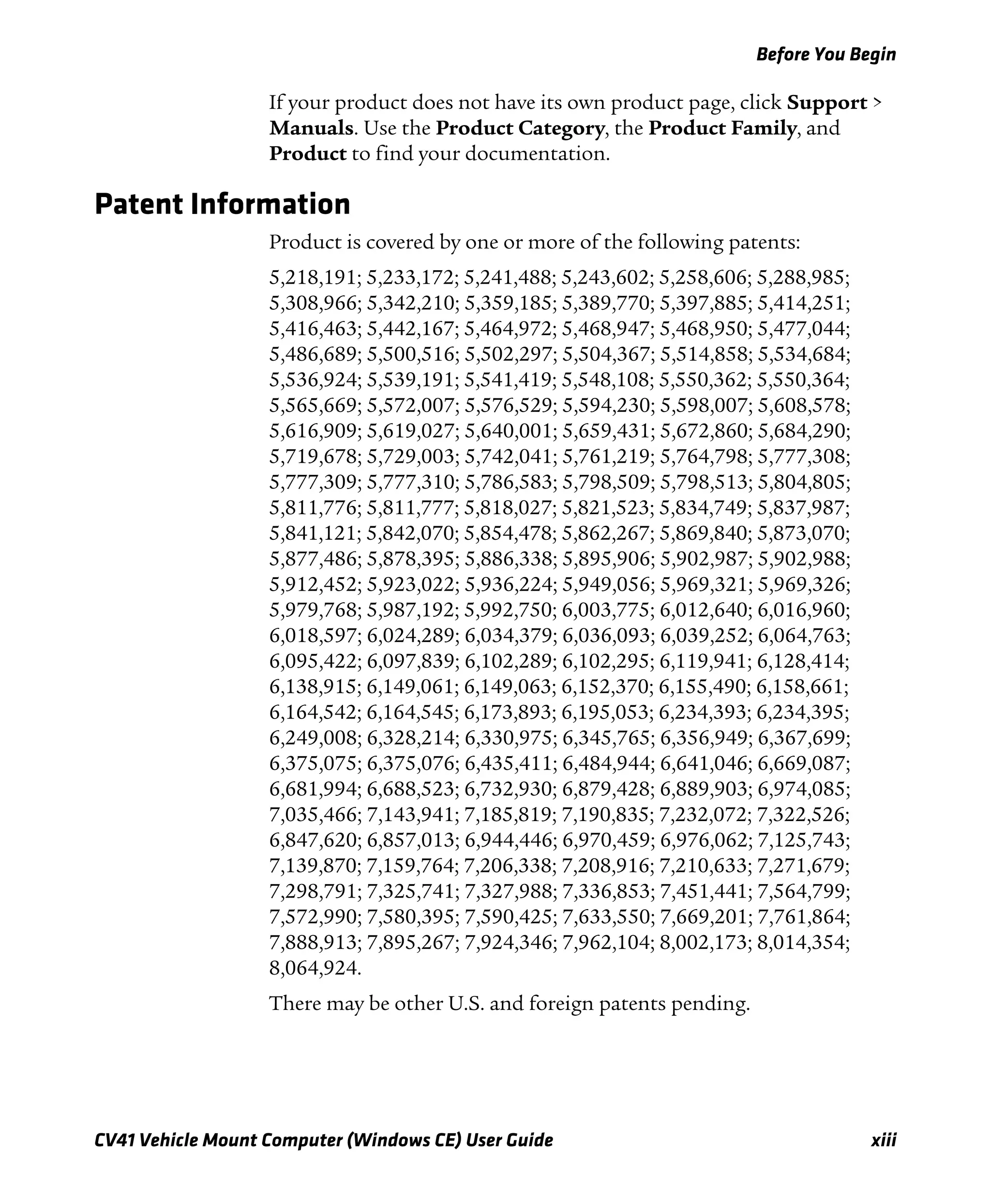 Before You Begin
CV41 Vehicle Mount Computer (Windows CE) User Guide xiii
If your product does not have its own product page, click Support >
Manuals. Use the Product Category, the Product Family, and
Product to find your documentation.
Patent Information
Product is covered by one or more of the following patents:
5,218,191; 5,233,172; 5,241,488; 5,243,602; 5,258,606; 5,288,985;
5,308,966; 5,342,210; 5,359,185; 5,389,770; 5,397,885; 5,414,251;
5,416,463; 5,442,167; 5,464,972; 5,468,947; 5,468,950; 5,477,044;
5,486,689; 5,500,516; 5,502,297; 5,504,367; 5,514,858; 5,534,684;
5,536,924; 5,539,191; 5,541,419; 5,548,108; 5,550,362; 5,550,364;
5,565,669; 5,572,007; 5,576,529; 5,594,230; 5,598,007; 5,608,578;
5,616,909; 5,619,027; 5,640,001; 5,659,431; 5,672,860; 5,684,290;
5,719,678; 5,729,003; 5,742,041; 5,761,219; 5,764,798; 5,777,308;
5,777,309; 5,777,310; 5,786,583; 5,798,509; 5,798,513; 5,804,805;
5,811,776; 5,811,777; 5,818,027; 5,821,523; 5,834,749; 5,837,987;
5,841,121; 5,842,070; 5,854,478; 5,862,267; 5,869,840; 5,873,070;
5,877,486; 5,878,395; 5,886,338; 5,895,906; 5,902,987; 5,902,988;
5,912,452; 5,923,022; 5,936,224; 5,949,056; 5,969,321; 5,969,326;
5,979,768; 5,987,192; 5,992,750; 6,003,775; 6,012,640; 6,016,960;
6,018,597; 6,024,289; 6,034,379; 6,036,093; 6,039,252; 6,064,763;
6,095,422; 6,097,839; 6,102,289; 6,102,295; 6,119,941; 6,128,414;
6,138,915; 6,149,061; 6,149,063; 6,152,370; 6,155,490; 6,158,661;
6,164,542; 6,164,545; 6,173,893; 6,195,053; 6,234,393; 6,234,395;
6,249,008; 6,328,214; 6,330,975; 6,345,765; 6,356,949; 6,367,699;
6,375,075; 6,375,076; 6,435,411; 6,484,944; 6,641,046; 6,669,087;
6,681,994; 6,688,523; 6,732,930; 6,879,428; 6,889,903; 6,974,085;
7,035,466; 7,143,941; 7,185,819; 7,190,835; 7,232,072; 7,322,526;
6,847,620; 6,857,013; 6,944,446; 6,970,459; 6,976,062; 7,125,743;
7,139,870; 7,159,764; 7,206,338; 7,208,916; 7,210,633; 7,271,679;
7,298,791; 7,325,741; 7,327,988; 7,336,853; 7,451,441; 7,564,799;
7,572,990; 7,580,395; 7,590,425; 7,633,550; 7,669,201; 7,761,864;
7,888,913; 7,895,267; 7,924,346; 7,962,104; 8,002,173; 8,014,354;
8,064,924.
There may be other U.S. and foreign patents pending.
 