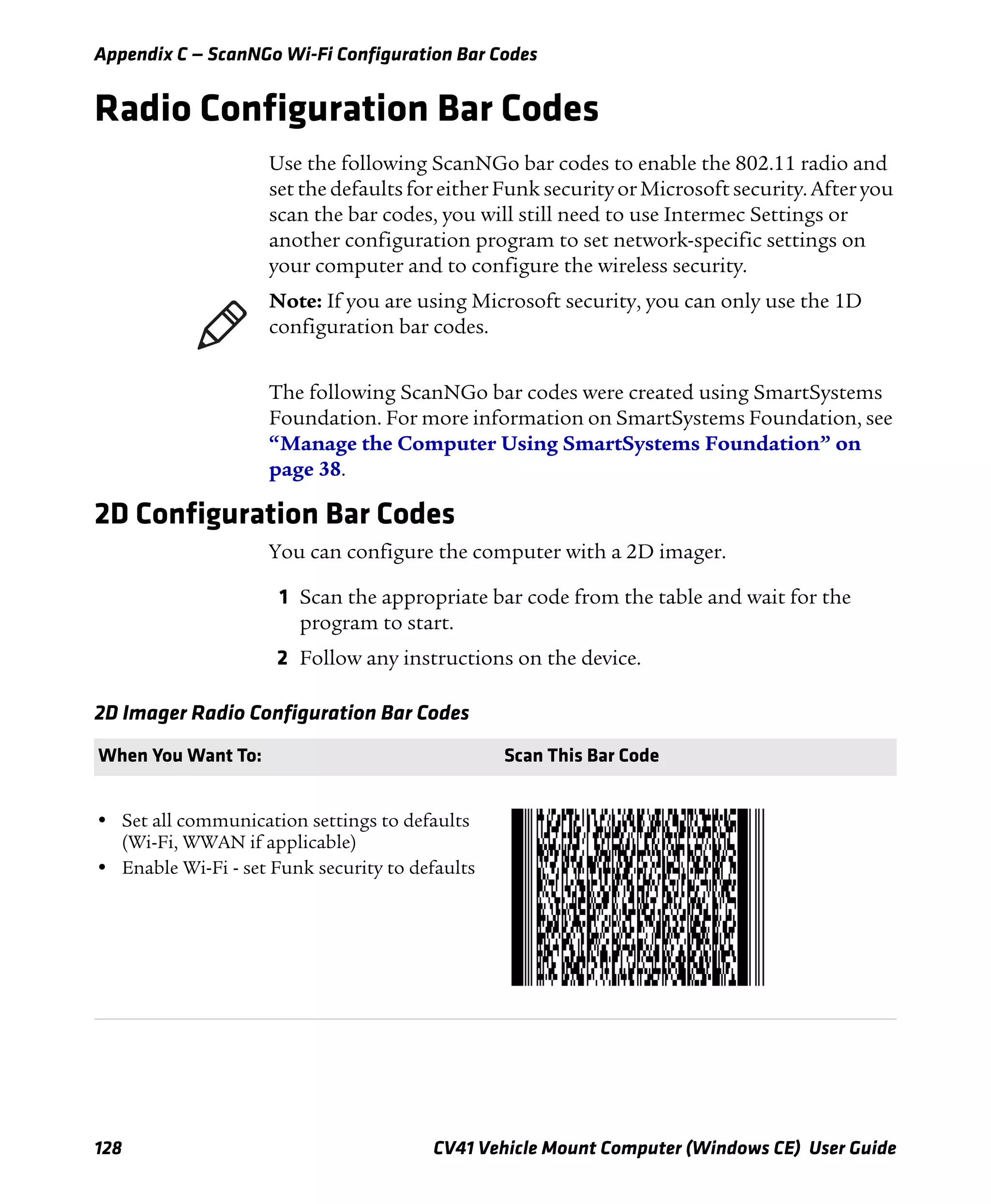 Appendix C — ScanNGo Wi-Fi Configuration Bar Codes
128 CV41 Vehicle Mount Computer (Windows CE) User Guide
Radio Configuration Bar Codes
Use the following ScanNGo bar codes to enable the 802.11 radio and
set the defaults for either Funk security or Microsoft security. After you
scan the bar codes, you will still need to use Intermec Settings or
another configuration program to set network-specific settings on
your computer and to configure the wireless security.
The following ScanNGo bar codes were created using SmartSystems
Foundation. For more information on SmartSystems Foundation, see
“Manage the Computer Using SmartSystems Foundation” on
page 38.
2D Configuration Bar Codes
You can configure the computer with a 2D imager.
1 Scan the appropriate bar code from the table and wait for the
program to start.
2 Follow any instructions on the device.
Note: If you are using Microsoft security, you can only use the 1D
configuration bar codes.
2D Imager Radio Configuration Bar Codes
When You Want To: Scan This Bar Code
• Set all communication settings to defaults
(Wi-Fi, WWAN if applicable)
• Enable Wi-Fi - set Funk security to defaults
 