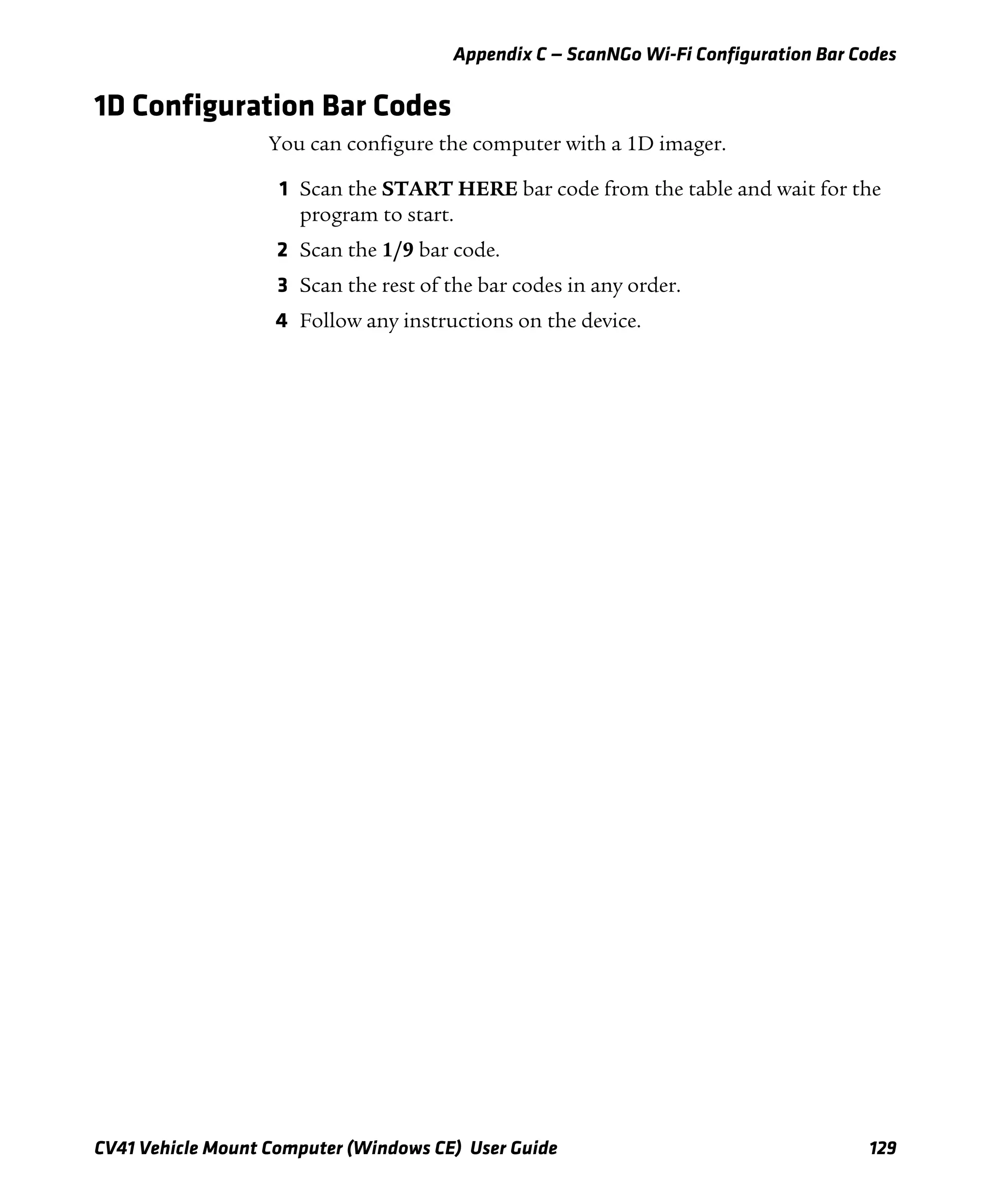 Appendix C — ScanNGo Wi-Fi Configuration Bar Codes
CV41 Vehicle Mount Computer (Windows CE) User Guide 129
1D Configuration Bar Codes
You can configure the computer with a 1D imager.
1 Scan the START HERE bar code from the table and wait for the
program to start.
2 Scan the 1/9 bar code.
3 Scan the rest of the bar codes in any order.
4 Follow any instructions on the device.
 