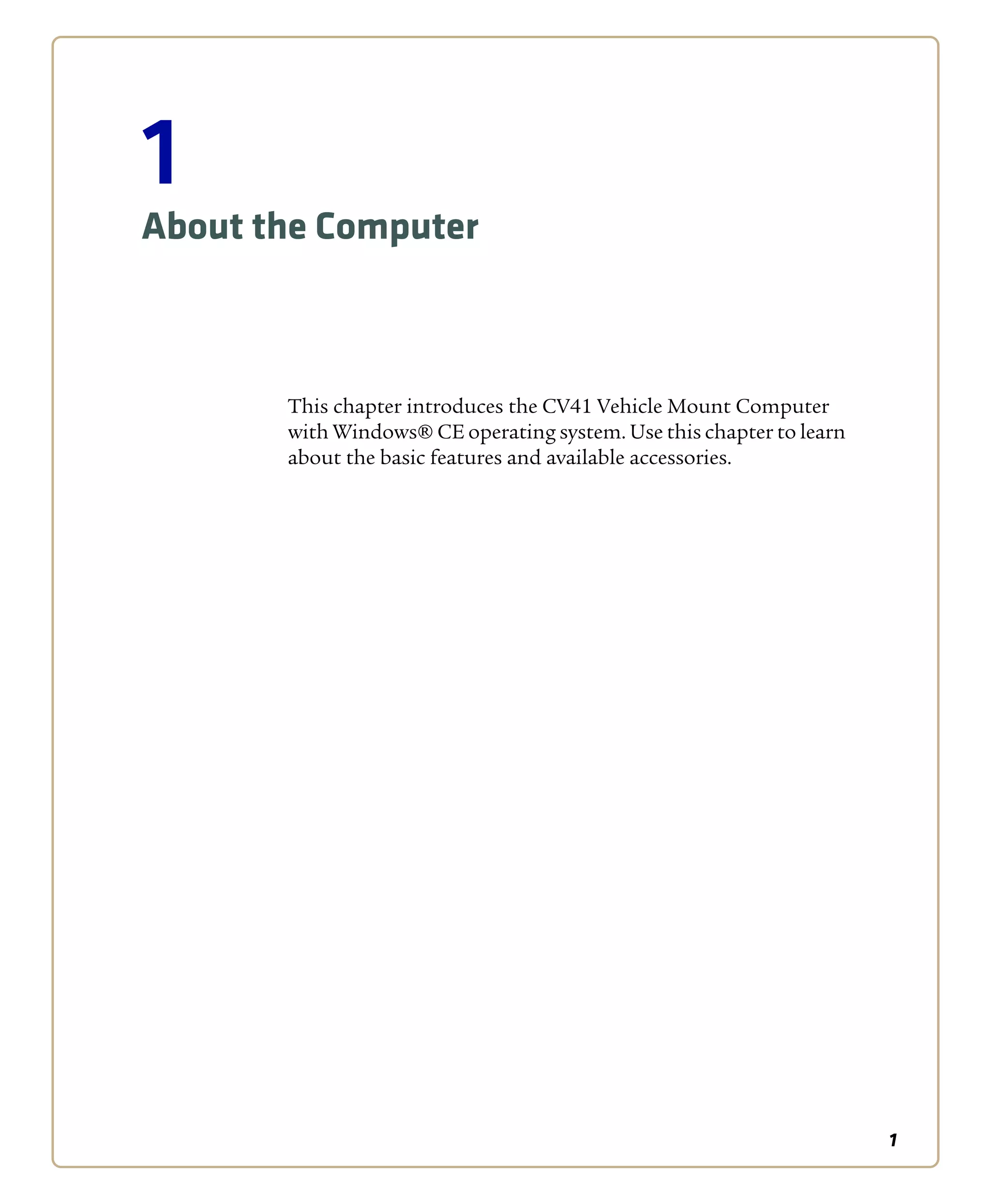1
1
About the Computer
This chapter introduces the CV41 Vehicle Mount Computer
with Windows® CE operating system. Use this chapter to learn
about the basic features and available accessories.
 