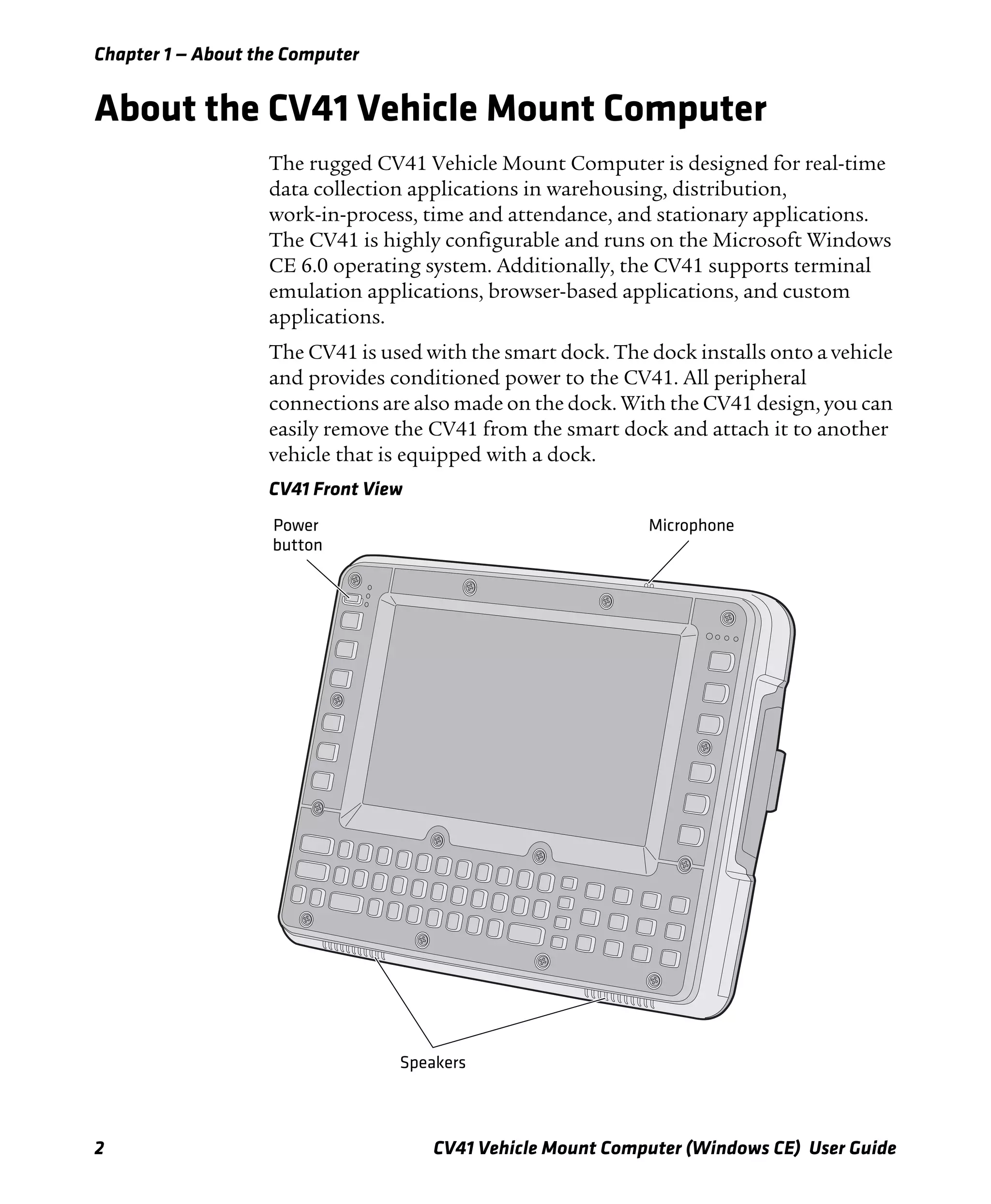 Chapter 1 — About the Computer
2 CV41 Vehicle Mount Computer (Windows CE) User Guide
About the CV41 Vehicle Mount Computer
The rugged CV41 Vehicle Mount Computer is designed for real-time
data collection applications in warehousing, distribution,
work-in-process, time and attendance, and stationary applications.
The CV41 is highly configurable and runs on the Microsoft Windows
CE 6.0 operating system. Additionally, the CV41 supports terminal
emulation applications, browser-based applications, and custom
applications.
The CV41 is used with the smart dock. The dock installs onto a vehicle
and provides conditioned power to the CV41. All peripheral
connections are also made on the dock. With the CV41 design, you can
easily remove the CV41 from the smart dock and attach it to another
vehicle that is equipped with a dock.
CV41 Front View
Speakers
Power
button
Microphone
 