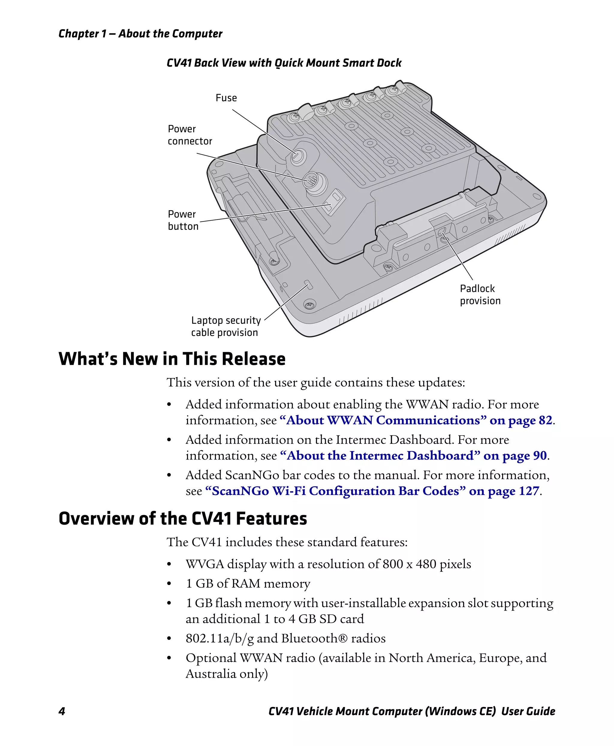 Chapter 1 — About the Computer
4 CV41 Vehicle Mount Computer (Windows CE) User Guide
CV41 Back View with Quick Mount Smart Dock
What’s New in This Release
This version of the user guide contains these updates:
• Added information about enabling the WWAN radio. For more
information, see “About WWAN Communications” on page 82.
• Added information on the Intermec Dashboard. For more
information, see “About the Intermec Dashboard” on page 90.
• Added ScanNGo bar codes to the manual. For more information,
see “ScanNGo Wi-Fi Configuration Bar Codes” on page 127.
Overview of the CV41 Features
The CV41 includes these standard features:
• WVGA display with a resolution of 800 x 480 pixels
• 1 GB of RAM memory
• 1 GB flash memory with user-installable expansion slot supporting
an additional 1 to 4 GB SD card
• 802.11a/b/g and Bluetooth® radios
• Optional WWAN radio (available in North America, Europe, and
Australia only)
Fuse
Power
connector
Power
button
Laptop security
cable provision
Padlock
provision
 
