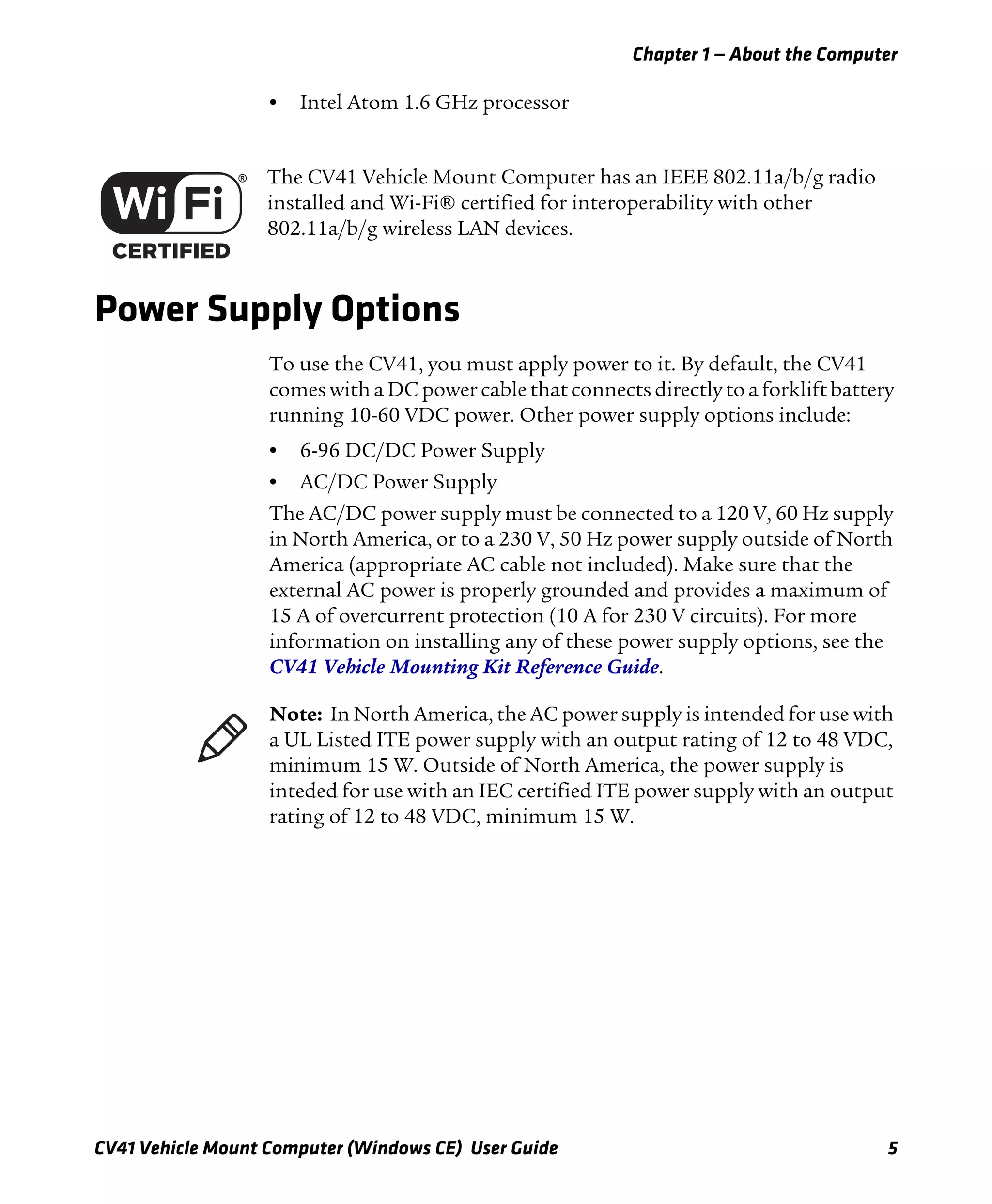 Chapter 1 — About the Computer
CV41 Vehicle Mount Computer (Windows CE) User Guide 5
• Intel Atom 1.6 GHz processor
Power Supply Options
To use the CV41, you must apply power to it. By default, the CV41
comes with a DC power cable that connects directly to a forklift battery
running 10-60 VDC power. Other power supply options include:
• 6-96 DC/DC Power Supply
• AC/DC Power Supply
The AC/DC power supply must be connected to a 120 V, 60 Hz supply
in North America, or to a 230 V, 50 Hz power supply outside of North
America (appropriate AC cable not included). Make sure that the
external AC power is properly grounded and provides a maximum of
15 A of overcurrent protection (10 A for 230 V circuits). For more
information on installing any of these power supply options, see the
CV41 Vehicle Mounting Kit Reference Guide.
The CV41 Vehicle Mount Computer has an IEEE 802.11a/b/g radio
installed and Wi-Fi® certified for interoperability with other
802.11a/b/g wireless LAN devices.
Note: In North America, the AC power supply is intended for use with
a UL Listed ITE power supply with an output rating of 12 to 48 VDC,
minimum 15 W. Outside of North America, the power supply is
inteded for use with an IEC certified ITE power supply with an output
rating of 12 to 48 VDC, minimum 15 W.
 