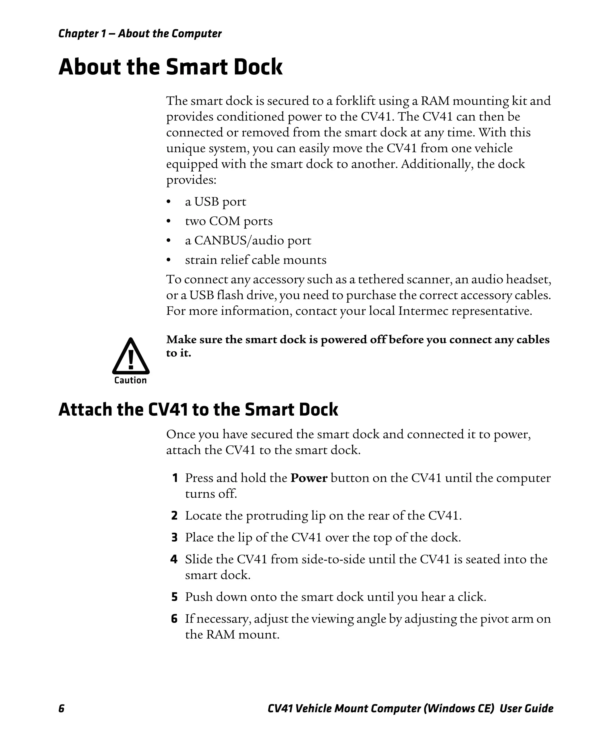Chapter 1 — About the Computer
6 CV41 Vehicle Mount Computer (Windows CE) User Guide
About the Smart Dock
The smart dock is secured to a forklift using a RAM mounting kit and
provides conditioned power to the CV41. The CV41 can then be
connected or removed from the smart dock at any time. With this
unique system, you can easily move the CV41 from one vehicle
equipped with the smart dock to another. Additionally, the dock
provides:
• a USB port
• two COM ports
• a CANBUS/audio port
• strain relief cable mounts
To connect any accessory such as a tethered scanner, an audio headset,
or a USB flash drive, you need to purchase the correct accessory cables.
For more information, contact your local Intermec representative.
Attach the CV41 to the Smart Dock
Once you have secured the smart dock and connected it to power,
attach the CV41 to the smart dock.
1 Press and hold the Power button on the CV41 until the computer
turns off.
2 Locate the protruding lip on the rear of the CV41.
3 Place the lip of the CV41 over the top of the dock.
4 Slide the CV41 from side-to-side until the CV41 is seated into the
smart dock.
5 Push down onto the smart dock until you hear a click.
6 If necessary, adjust the viewing angle by adjusting the pivot arm on
the RAM mount.
Make sure the smart dock is powered off before you connect any cables
to it.
 