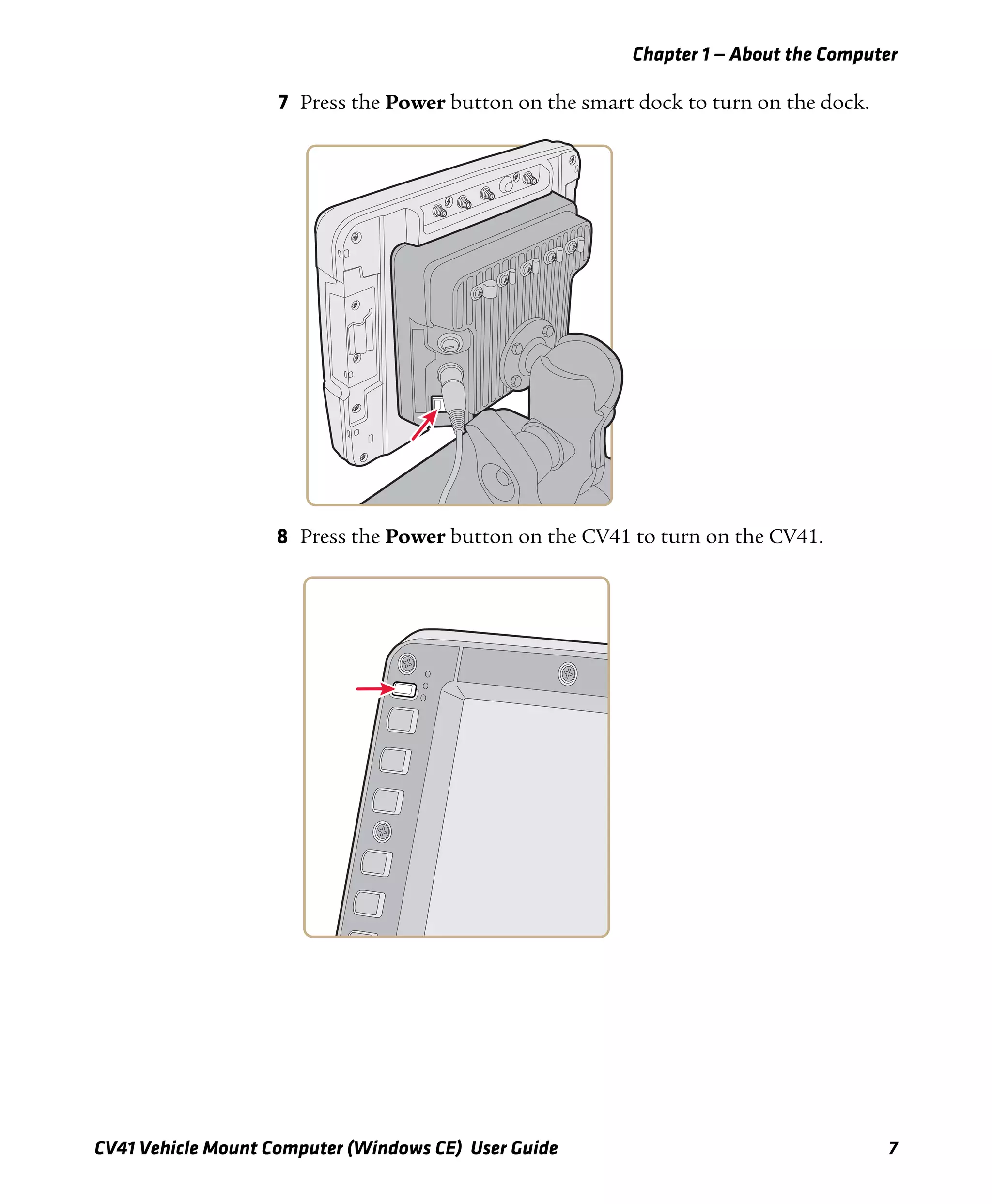 Chapter 1 — About the Computer
CV41 Vehicle Mount Computer (Windows CE) User Guide 7
7 Press the Power button on the smart dock to turn on the dock.
8 Press the Power button on the CV41 to turn on the CV41.
 