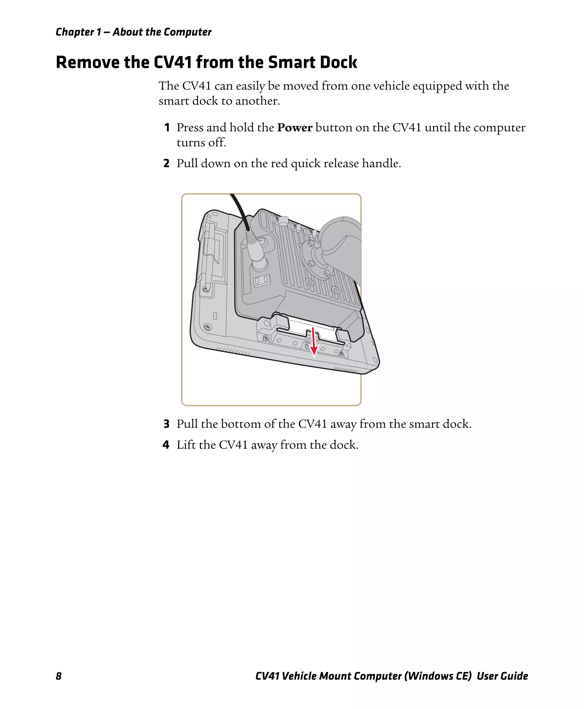 Chapter 1 — About the Computer
8 CV41 Vehicle Mount Computer (Windows CE) User Guide
Remove the CV41 from the Smart Dock
The CV41 can easily be moved from one vehicle equipped with the
smart dock to another.
1 Press and hold the Power button on the CV41 until the computer
turns off.
2 Pull down on the red quick release handle.
3 Pull the bottom of the CV41 away from the smart dock.
4 Lift the CV41 away from the dock.
 