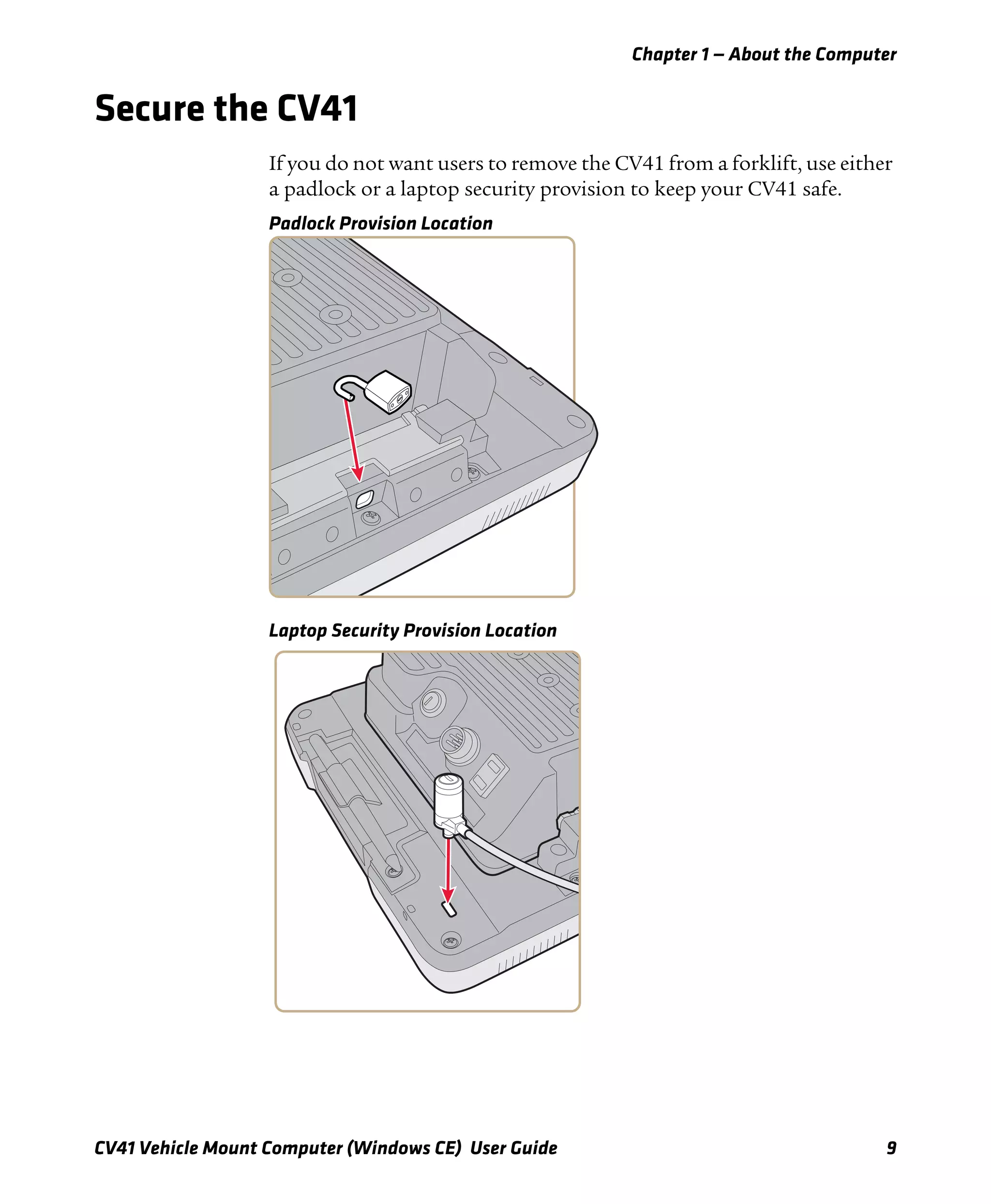 Chapter 1 — About the Computer
CV41 Vehicle Mount Computer (Windows CE) User Guide 9
Secure the CV41
If you do not want users to remove the CV41 from a forklift, use either
a padlock or a laptop security provision to keep your CV41 safe.
Padlock Provision Location
Laptop Security Provision Location
 