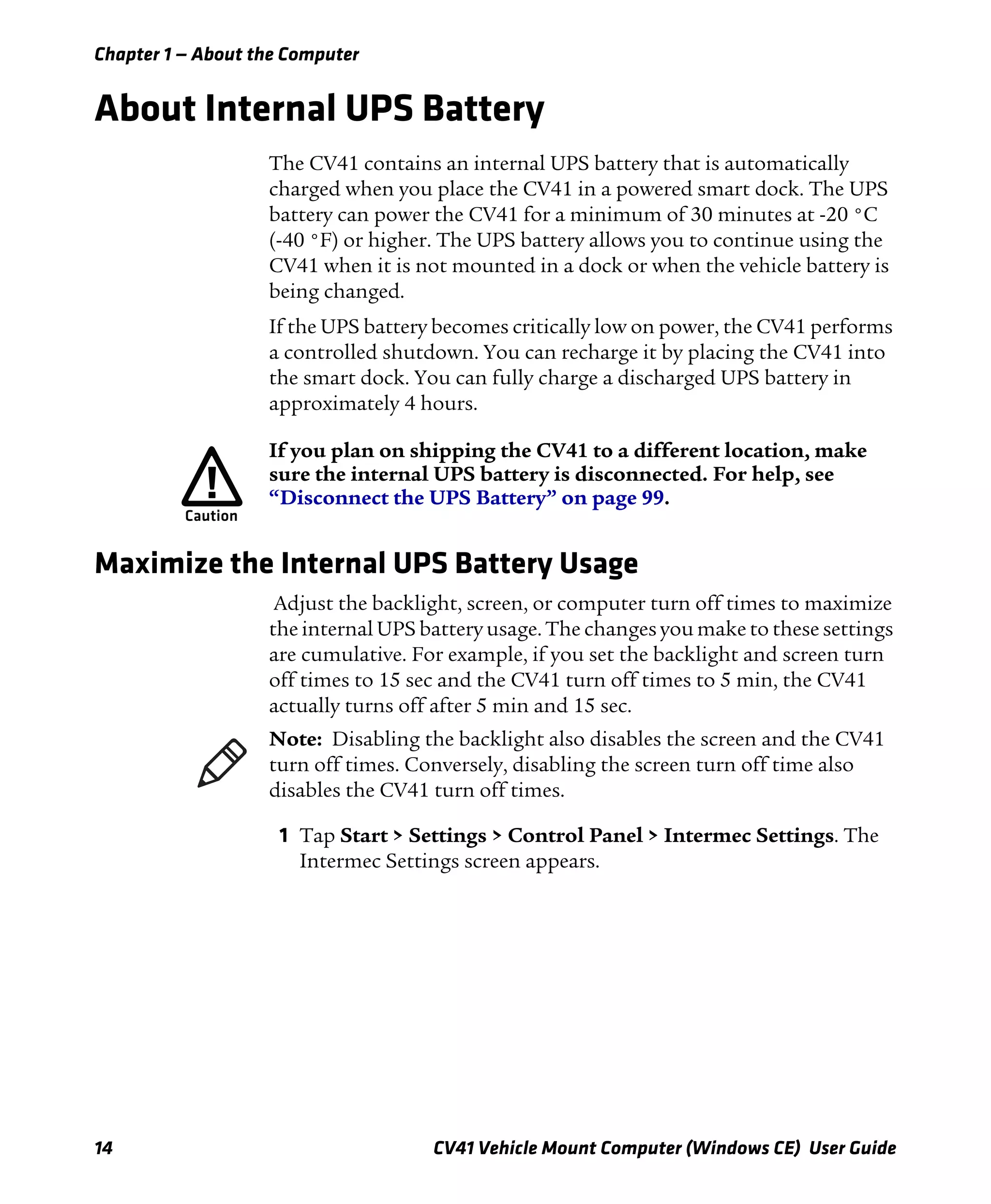 Chapter 1 — About the Computer
14 CV41 Vehicle Mount Computer (Windows CE) User Guide
About Internal UPS Battery
The CV41 contains an internal UPS battery that is automatically
charged when you place the CV41 in a powered smart dock. The UPS
battery can power the CV41 for a minimum of 30 minutes at -20 °C
(-40 °F) or higher. The UPS battery allows you to continue using the
CV41 when it is not mounted in a dock or when the vehicle battery is
being changed.
If the UPS battery becomes critically low on power, the CV41 performs
a controlled shutdown. You can recharge it by placing the CV41 into
the smart dock. You can fully charge a discharged UPS battery in
approximately 4 hours.
Maximize the Internal UPS Battery Usage
Adjust the backlight, screen, or computer turn off times to maximize
the internal UPS battery usage. The changes you make to these settings
are cumulative. For example, if you set the backlight and screen turn
off times to 15 sec and the CV41 turn off times to 5 min, the CV41
actually turns off after 5 min and 15 sec.
1 Tap Start > Settings > Control Panel > Intermec Settings. The
Intermec Settings screen appears.
If you plan on shipping the CV41 to a different location, make
sure the internal UPS battery is disconnected. For help, see
“Disconnect the UPS Battery” on page 99.
Note: Disabling the backlight also disables the screen and the CV41
turn off times. Conversely, disabling the screen turn off time also
disables the CV41 turn off times.
 
