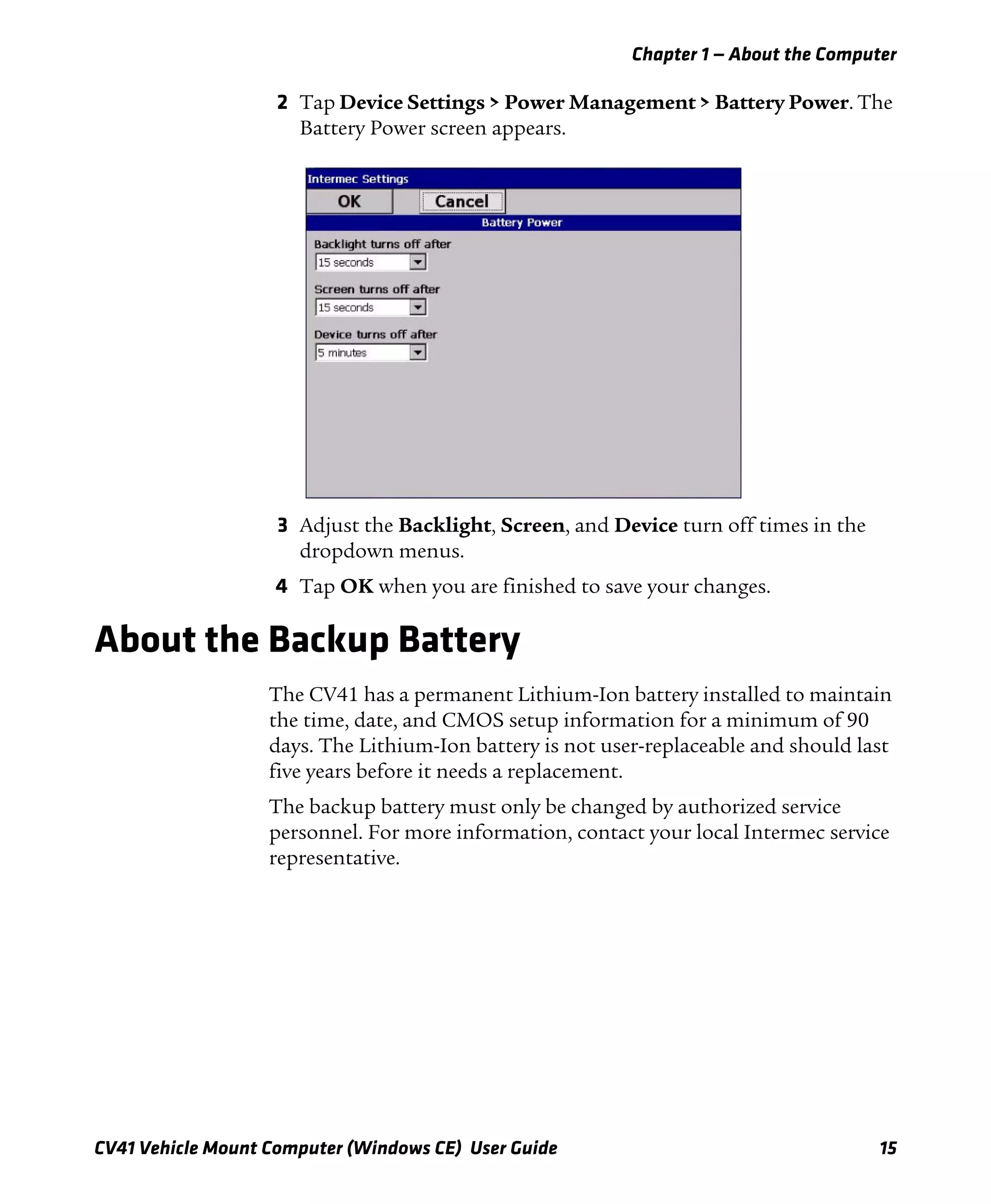 Chapter 1 — About the Computer
CV41 Vehicle Mount Computer (Windows CE) User Guide 15
2 Tap Device Settings > Power Management > Battery Power. The
Battery Power screen appears.
3 Adjust the Backlight, Screen, and Device turn off times in the
dropdown menus.
4 Tap OK when you are finished to save your changes.
About the Backup Battery
The CV41 has a permanent Lithium-Ion battery installed to maintain
the time, date, and CMOS setup information for a minimum of 90
days. The Lithium-Ion battery is not user-replaceable and should last
five years before it needs a replacement.
The backup battery must only be changed by authorized service
personnel. For more information, contact your local Intermec service
representative.
 