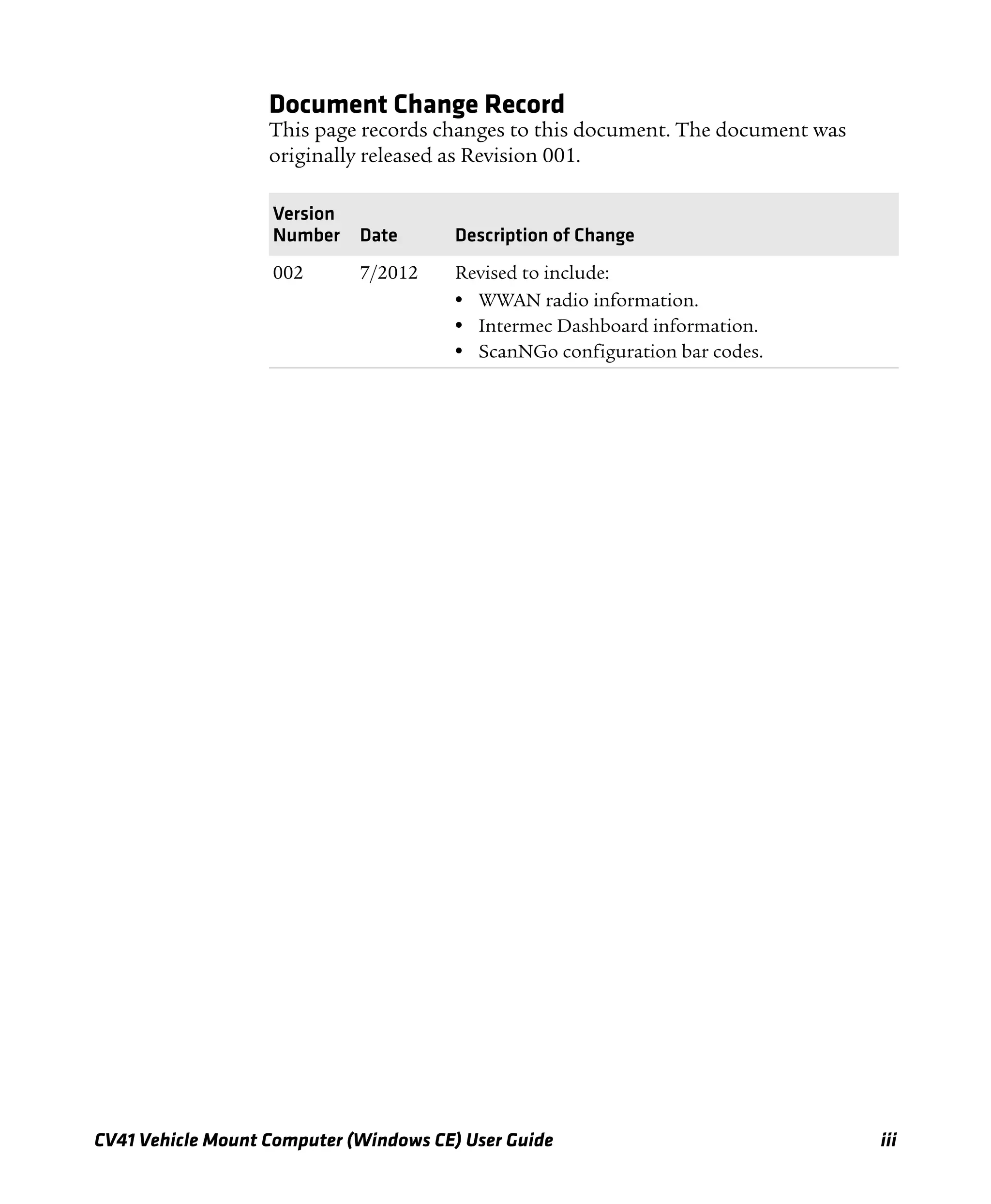 CV41 Vehicle Mount Computer (Windows CE) User Guide iii
Document Change Record
This page records changes to this document. The document was
originally released as Revision 001.
Version
Number Date Description of Change
002 7/2012 Revised to include:
• WWAN radio information.
• Intermec Dashboard information.
• ScanNGo configuration bar codes.
 