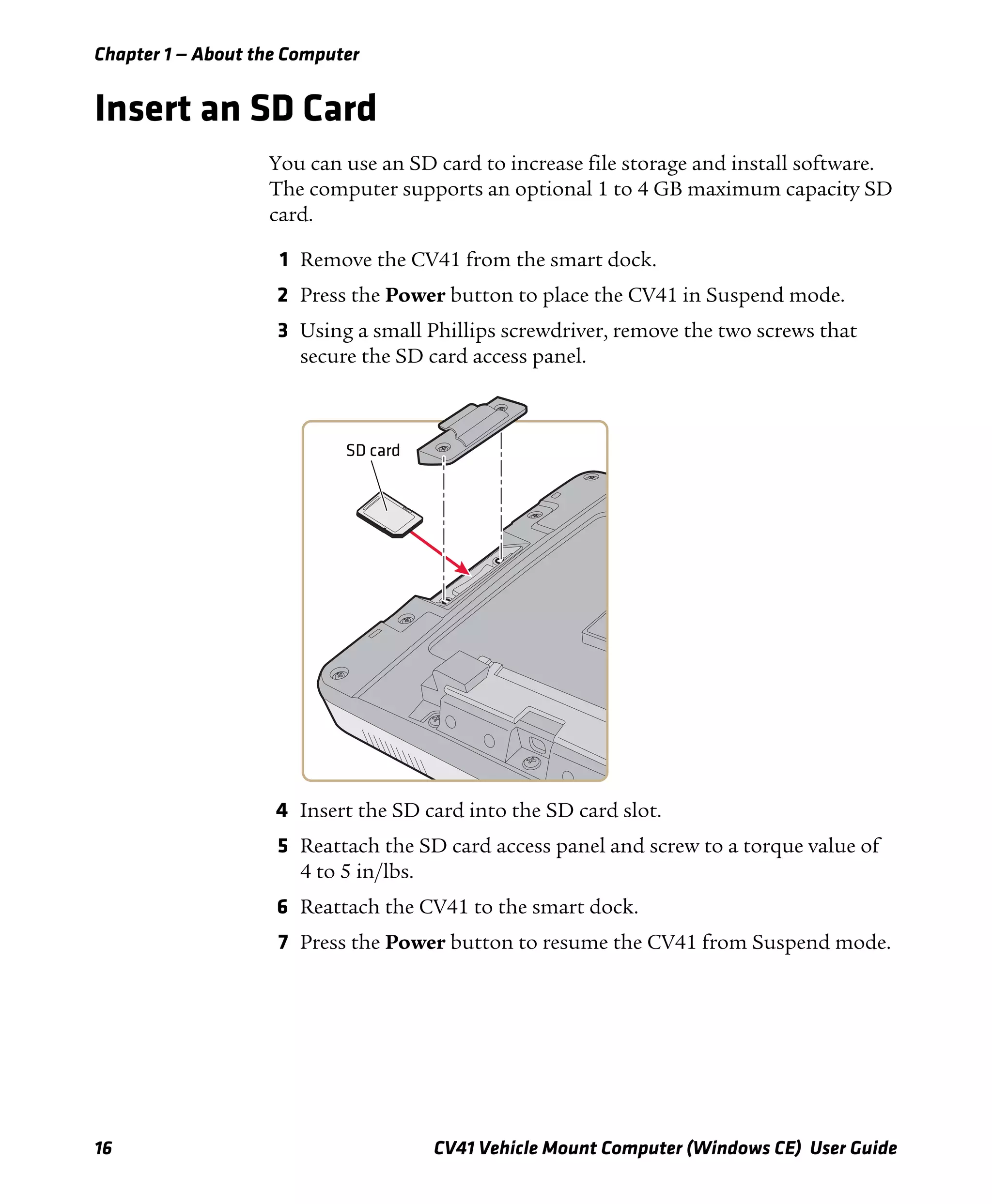 Chapter 1 — About the Computer
16 CV41 Vehicle Mount Computer (Windows CE) User Guide
Insert an SD Card
You can use an SD card to increase file storage and install software.
The computer supports an optional 1 to 4 GB maximum capacity SD
card.
1 Remove the CV41 from the smart dock.
2 Press the Power button to place the CV41 in Suspend mode.
3 Using a small Phillips screwdriver, remove the two screws that
secure the SD card access panel.
4 Insert the SD card into the SD card slot.
5 Reattach the SD card access panel and screw to a torque value of
4 to 5 in/lbs.
6 Reattach the CV41 to the smart dock.
7 Press the Power button to resume the CV41 from Suspend mode.
SD card
 